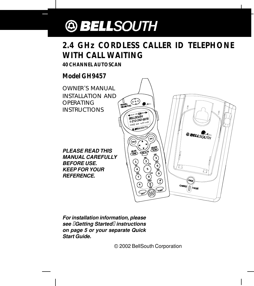 412.4 GHz CORDLESS CALLER ID TELEPHONEWITH CALL WAITING40 CHANNEL AUTOSCANModel GH9457C  2002 BellSouth CorporationFor installation information, pleasesee “Getting Started“ instructionson page 5 or your separate QuickStart Guide.PLEASE READ THISMANUAL CAREFULLYBEFORE USE.KEEP FOR YOURREFERENCE.OWNER S MANUALINSTALLATION ANDOPERATINGINSTRUCTIONS2.4GHzCHARGEPAGEIN USEDEFABCGHI JKL MNOTUVPRS WXYOPER1236547890#NEW CALLMSG WAITING2.4GHzTALK DIRDELETESCANSAVERE/PA FUNC/V.M.DIALEDIT FLASH71+10BELLSOUTH1-212-242-697810:00       8/24        18        30AM NEWPM TOTALL-D-C C-F MS G D IRCALL BATT