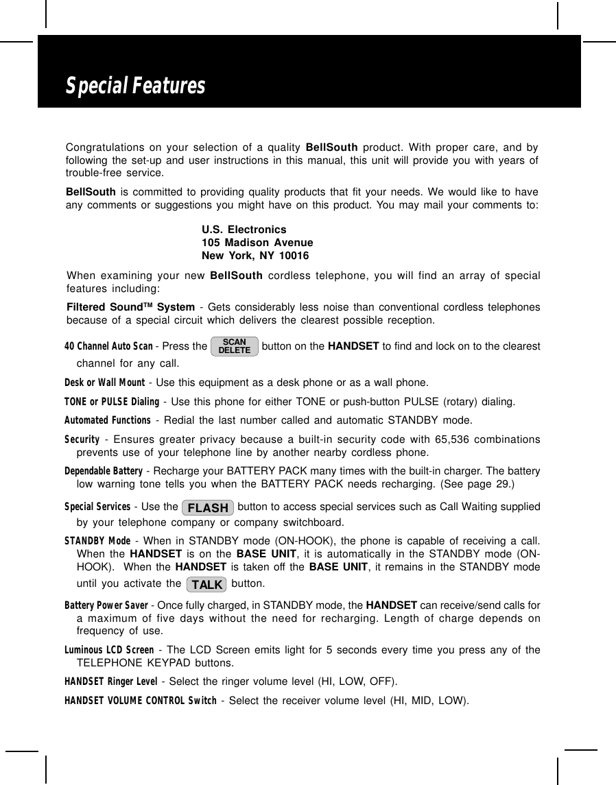 When examining your new BellSouth cordless telephone, you will find an array of specialfeatures including:Filtered SoundTM System - Gets considerably less noise than conventional cordless telephonesbecause of a special circuit which delivers the clearest possible reception.40 Channel Auto Scan - Press the  SCANDELETE  button on the HANDSET to find and lock on to the clearestchannel for any call.Desk or Wall Mount - Use this equipment as a desk phone or as a wall phone.TONE or PULSE Dialing - Use this phone for either TONE or push-button PULSE (rotary) dialing.Automated Functions - Redial the last number called and automatic STANDBY mode.Security - Ensures greater privacy because a built-in security code with 65,536 combinationsprevents use of your telephone line by another nearby cordless phone.Dependable Battery - Recharge your BATTERY PACK many times with the built-in charger. The batterylow warning tone tells you when the BATTERY PACK needs recharging. (See page 29.)Special Services - Use the  FLASH  button to access special services such as Call Waiting suppliedby your telephone company or company switchboard.STANDBY Mode - When in STANDBY mode (ON-HOOK), the phone is capable of receiving a call.When the HANDSET is on the BASE UNIT, it is automatically in the STANDBY mode (ON-HOOK).  When the HANDSET is taken off the BASE UNIT, it remains in the STANDBY modeuntil you activate the  TALK  button.Battery Power Saver - Once fully charged, in STANDBY mode, the HANDSET can receive/send calls fora maximum of five days without the need for recharging. Length of charge depends onfrequency of use.Luminous LCD Screen - The LCD Screen emits light for 5 seconds every time you press any of theTELEPHONE KEYPAD buttons.HANDSET Ringer Level - Select the ringer volume level (HI, LOW, OFF).HANDSET VOLUME CONTROL Switch - Select the receiver volume level (HI, MID, LOW).Special FeaturesCongratulations on your selection of a quality BellSouth product. With proper care, and byfollowing the set-up and user instructions in this manual, this unit will provide you with years oftrouble-free service.BellSouth is committed to providing quality products that fit your needs. We would like to haveany comments or suggestions you might have on this product. You may mail your comments to:U.S. Electronics105 Madison AvenueNew York, NY 10016
