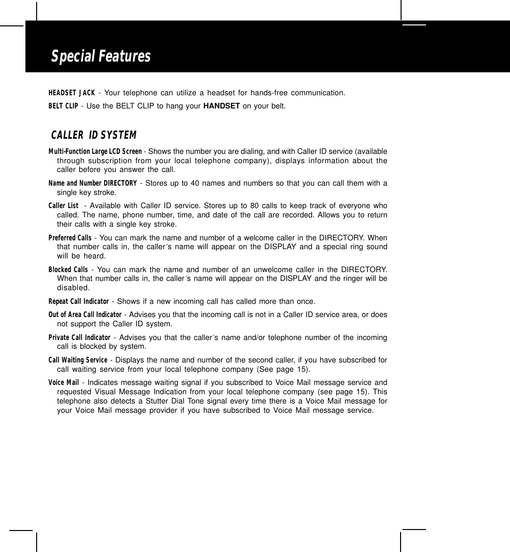 Special FeaturesHEADSET JACK - Your telephone can utilize a headset for hands-free communication.BELT CLIP - Use the BELT CLIP to hang your HANDSET on your belt.CALLER  ID SYSTEMMulti-Function Large LCD Screen - Shows the number you are dialing, and with Caller ID service (availablethrough subscription from your local telephone company), displays information about thecaller before you answer the call.Name and Number DIRECTORY - Stores up to 40 names and numbers so that you can call them with asingle key stroke.Caller List  - Available with Caller ID service. Stores up to 80 calls to keep track of everyone whocalled. The name, phone number, time, and date of the call are recorded. Allows you to returntheir calls with a single key stroke.Preferred Calls - You can mark the name and number of a welcome caller in the DIRECTORY. Whenthat number calls in, the caller´s name will appear on the DISPLAY and a special ring soundwill be heard.Blocked Calls - You can mark the name and number of an unwelcome caller in the DIRECTORY.When that number calls in, the caller´s name will appear on the DISPLAY and the ringer will bedisabled.Repeat Call Indicator - Shows if a new incoming call has called more than once.Out of Area Call Indicator - Advises you that the incoming call is not in a Caller ID service area, or doesnot support the Caller ID system.Private Call Indicator - Advises you that the caller´s name and/or telephone number of the incomingcall is blocked by system.Call Waiting Service - Displays the name and number of the second caller, if you have subscribed forcall waiting service from your local telephone company (See page 15).Voice Mail - Indicates message waiting signal if you subscribed to Voice Mail message service andrequested Visual Message Indication from your local telephone company (see page 15). Thistelephone also detects a Stutter Dial Tone signal every time there is a Voice Mail message foryour Voice Mail message provider if you have subscribed to Voice Mail message service.