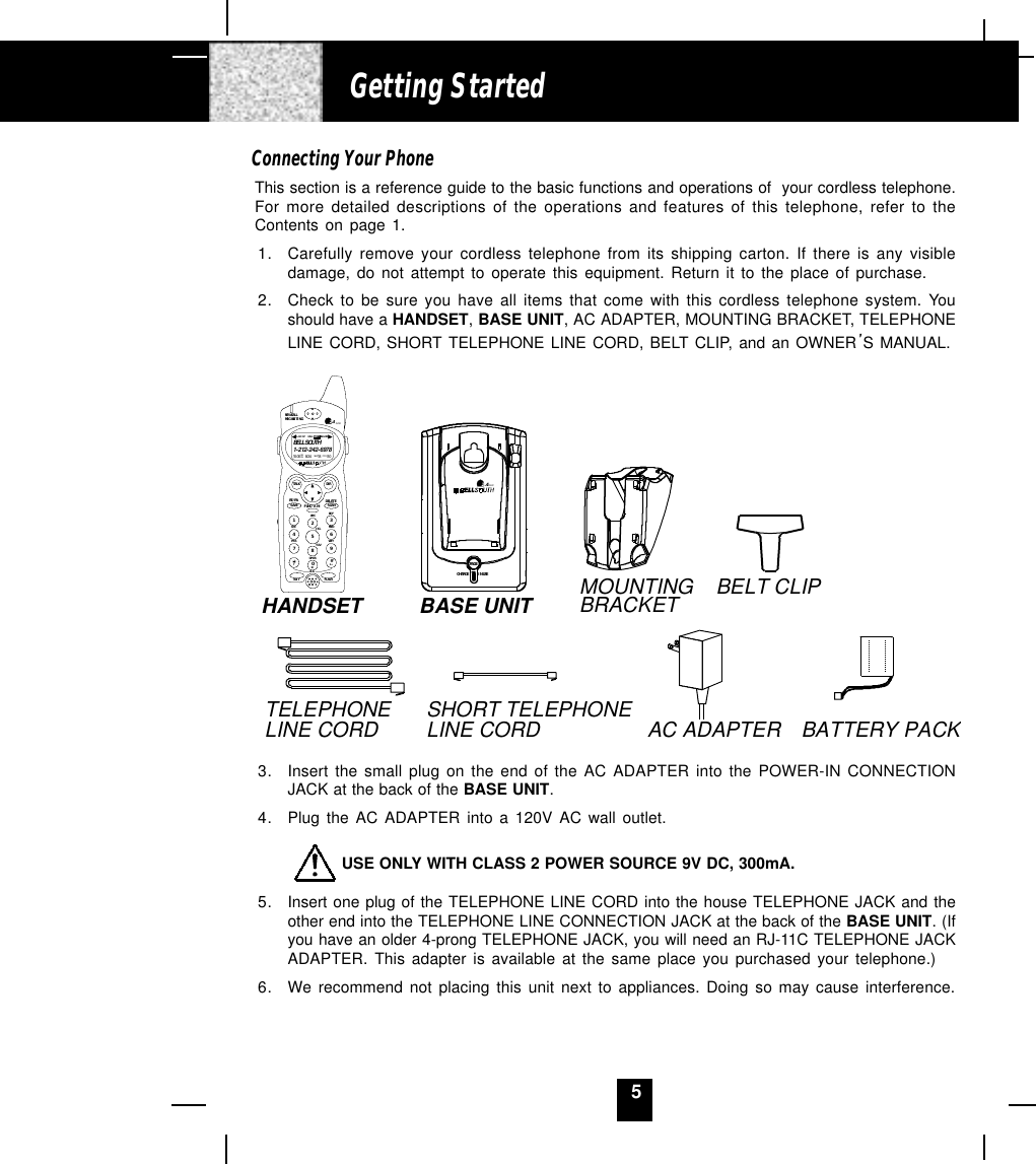 5Connecting Your PhoneThis section is a reference guide to the basic functions and operations of  your cordless telephone.For more detailed descriptions of the operations and features of this telephone, refer to theContents on page 1.1. Carefully remove your cordless telephone from its shipping carton. If there is any visibledamage, do not attempt to operate this equipment. Return it to the place of purchase.2. Check to be sure you have all items that come with this cordless telephone system. Youshould have a HANDSET, BASE UNIT, AC ADAPTER, MOUNTING BRACKET, TELEPHONELINE CORD, SHORT TELEPHONE LINE CORD, BELT CLIP, and an OWNER S MANUAL.3. Insert the small plug on the end of the AC ADAPTER into the POWER-IN CONNECTIONJACK at the back of the BASE UNIT.4. Plug the AC ADAPTER into a 120V AC wall outlet.         USE ONLY WITH CLASS 2 POWER SOURCE 9V DC, 300mA.5. Insert one plug of the TELEPHONE LINE CORD into the house TELEPHONE JACK and theother end into the TELEPHONE LINE CONNECTION JACK at the back of the BASE UNIT. (Ifyou have an older 4-prong TELEPHONE JACK, you will need an RJ-11C TELEPHONE JACKADAPTER. This adapter is available at the same place you purchased your telephone.)6. We recommend not placing this unit next to appliances. Doing so may cause interference.Getting StartedAC ADAPTERSHORT TELEPHONE LINE CORDTELEPHONELINE CORDBELT CLIPMOUNTINGBRACKETBASE UNITHANDSET2.4GHzCHARGEPAGEIN USEBATTERY PACKDEFABCGHI JK L MN OTUVPRS WX YOPER1236547890#NEW CALLMSG WAITIN G 2.4 GHzTALK DIRDELETESCANSAVERE/PA FUNC/V.M.DIALEDIT FLASH71+10BELL SOUTH1-212-242-697810:00      8/24        18        30AM NEWPM TOTALL- D-C C-F MSG DIRCALLBATT