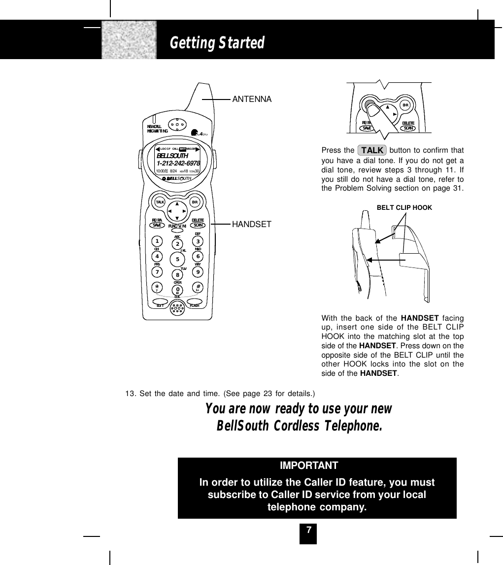 7Getting StartedPress the  TALK  button to confirm thatyou have a dial tone. If you do not get adial tone, review steps 3 through 11. Ifyou still do not have a dial tone, refer tothe Problem Solving section on page 31.BELT CLIP HOOKWith the back of the HANDSET facingup, insert one side of the BELT CLIPHOOK into the matching slot at the topside of the HANDSET. Press down on theopposite side of the BELT CLIP until theother HOOK locks into the slot on theside of the HANDSET.IMPORTANTIn order to utilize the Caller ID feature, you mustsubscribe to Caller ID service from your localtelephone company.13. Set the date and time. (See page 23 for details.)You are now ready to use your newBellSouth Cordless Telephone.RE/PADIRDELETESCANSAVEANTENNAHANDSETDEFABCGHI JKL MNOTUVPRS WXYOPER1236547890#NEW CALLMSG WAITING 2.4GHzTALK DIRDELETESCANSAVERE/PA FUNC/V.M.DIALEDIT FLASH71+10BELLSOUTH1-212-242-697810:00      8/24        18        30AM NEWPM TOTALL- D-C  C- F MSG DI RCALL BATT