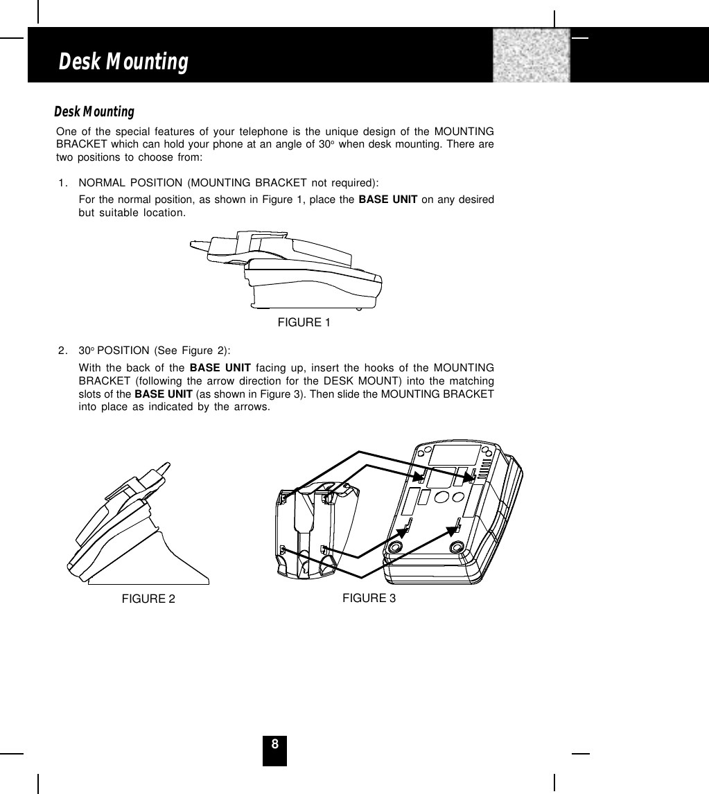 8Desk MountingOne of the special features of your telephone is the unique design of the MOUNTINGBRACKET which can hold your phone at an angle of 30o  when desk mounting. There aretwo positions to choose from:1. NORMAL POSITION (MOUNTING BRACKET not required):For the normal position, as shown in Figure 1, place the BASE UNIT on any desiredbut suitable location.FIGURE 12. 30o POSITION (See Figure 2):With the back of the BASE UNIT facing up, insert the hooks of the MOUNTINGBRACKET (following the arrow direction for the DESK MOUNT) into the matchingslots of the BASE UNIT (as shown in Figure 3). Then slide the MOUNTING BRACKETinto place as indicated by the arrows.Desk MountingFIGURE 2 FIGURE 3