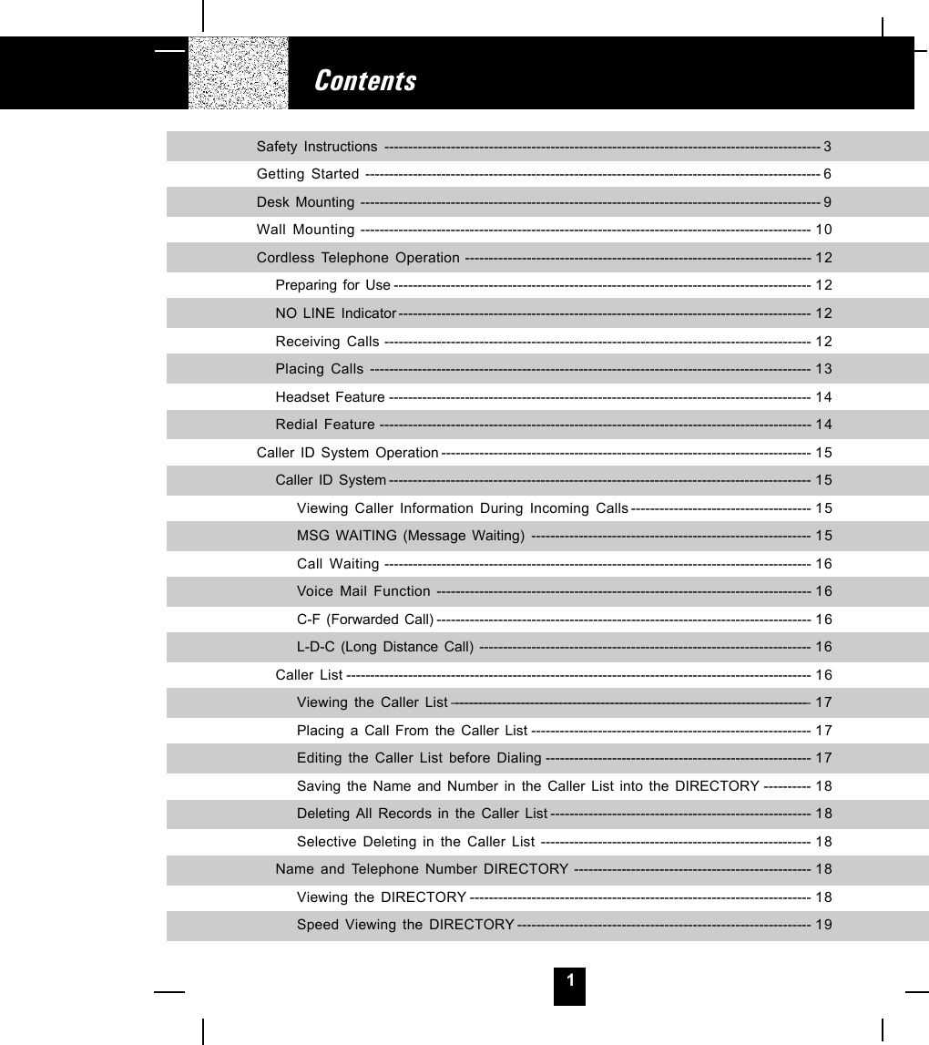 1ContentsSafety Instructions -------------------------------------------------------------------------------------------- 3Getting Started ------------------------------------------------------------------------------------------------ 6Desk Mounting ------------------------------------------------------------------------------------------------- 9Wall Mounting ----------------------------------------------------------------------------------------------- 10Cordless Telephone Operation ------------------------------------------------------------------------- 12Preparing for Use ---------------------------------------------------------------------------------------- 12NO LINE Indicator --------------------------------------------------------------------------------------- 12Receiving Calls ------------------------------------------------------------------------------------------ 12Placing Calls --------------------------------------------------------------------------------------------- 13Headset Feature ----------------------------------------------------------------------------------------- 14Redial Feature ------------------------------------------------------------------------------------------- 14Caller ID System Operation ------------------------------------------------------------------------------ 1 5Caller ID System ----------------------------------------------------------------------------------------- 15Viewing Caller Information During Incoming Calls -------------------------------------- 15MSG WAITING (Message Waiting) ----------------------------------------------------------- 15Call Waiting ------------------------------------------------------------------------------------------ 16Voice Mail Function ------------------------------------------------------------------------------- 16C-F (Forwarded Call) ------------------------------------------------------------------------------- 16L-D-C (Long Distance Call) ---------------------------------------------------------------------- 16Caller List -------------------------------------------------------------------------------------------------- 16Viewing the Caller List ---------------------------------------------------------------------------- 17Placing a Call From the Caller List ----------------------------------------------------------- 17Editing the Caller List before Dialing -------------------------------------------------------- 17Saving the Name and Number in the Caller List into the DIRECTORY ---------- 18Deleting All Records in the Caller List ------------------------------------------------------- 18Selective Deleting in the Caller List --------------------------------------------------------- 18Name and Telephone Number DIRECTORY -------------------------------------------------- 18Viewing the DIRECTORY ------------------------------------------------------------------------ 18Speed Viewing the DIRECTORY -------------------------------------------------------------- 19