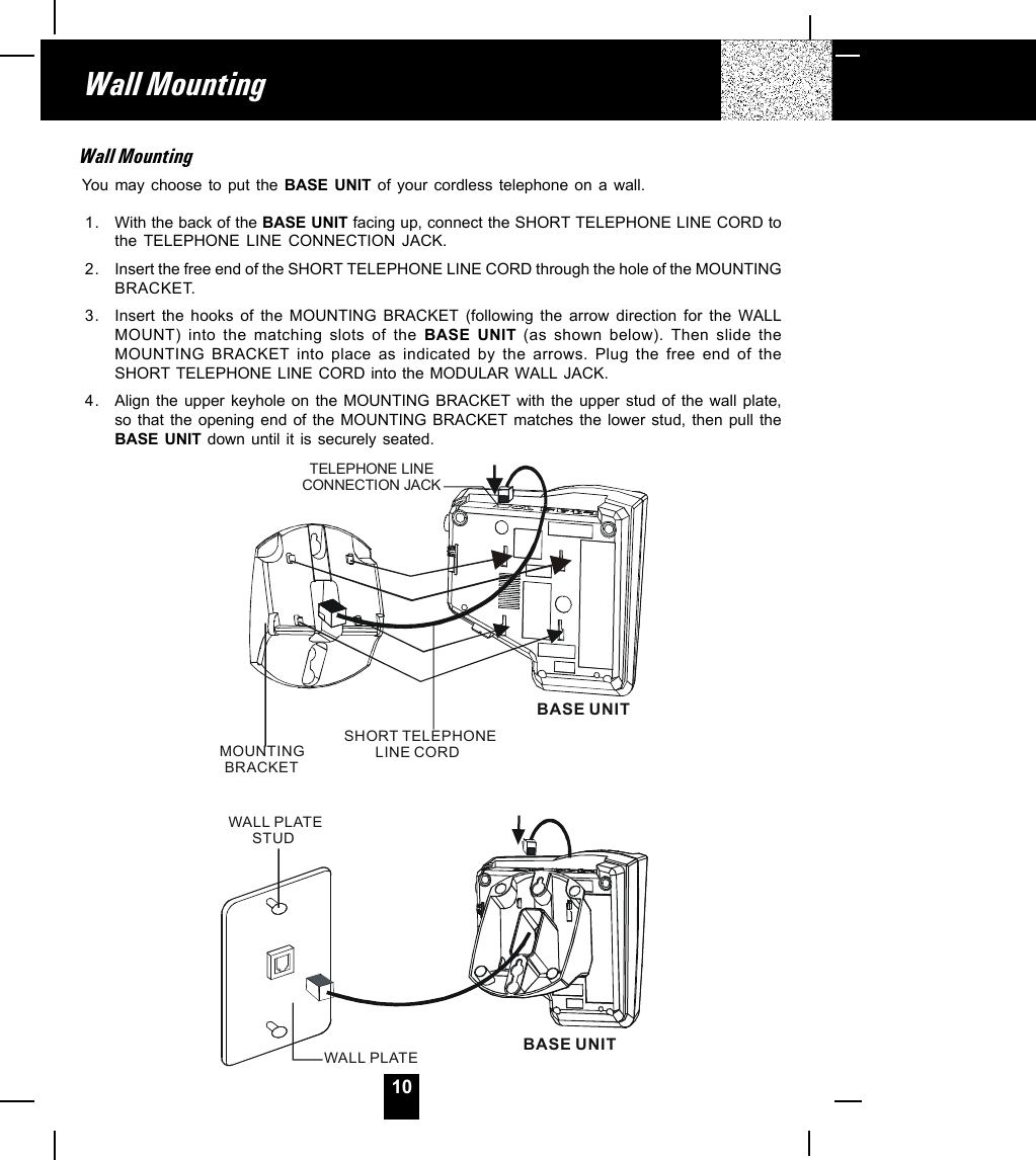 10Wall MountingWall MountingYou may choose to put the BASE UNIT of your cordless telephone on a wall.1. With the back of the BASE UNIT facing up, connect the SHORT TELEPHONE LINE CORD tothe TELEPHONE LINE CONNECTION JACK.2. Insert the free end of the SHORT TELEPHONE LINE CORD through the hole of the MOUNTINGBRACKET.3. Insert the hooks of the MOUNTING BRACKET (following the arrow direction for the WALLMOUNT) into the matching slots of the BASE UNIT (as shown below). Then slide theMOUNTING BRACKET into place as indicated by the arrows. Plug the free end of theSHORT TELEPHONE LINE CORD into the MODULAR WALL JACK.4. Align the upper keyhole on the MOUNTING BRACKET with the upper stud of the wall plate,so that the opening end of the MOUNTING BRACKET matches the lower stud, then pull theBASE UNIT down until it is securely seated.TELEPHONE LINE CONNECTION JACKSHORT TELEPHONELINE CORDMOUNTINGBRACKETBASE UNITWALL PLATESTUDWALL PLATEBASE UNIT