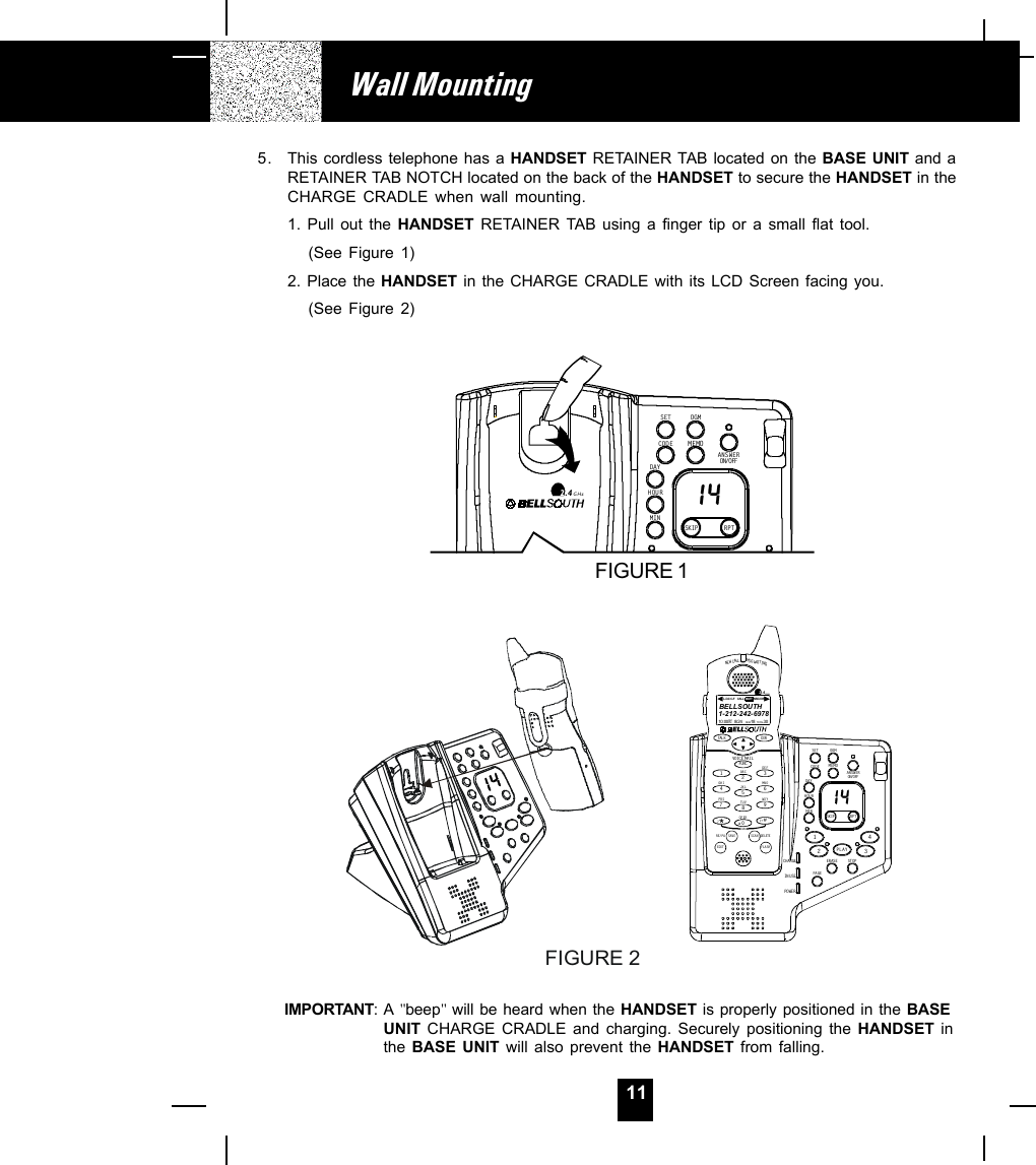 115. This cordless telephone has a HANDSET RETAINER TAB located on the BASE UNIT and aRETAINER TAB NOTCH located on the back of the HANDSET to secure the HANDSET in theCHARGE CRADLE when wall mounting.1. Pull out the HANDSET RETAINER TAB using a finger tip or a small flat tool.(See Figure 1)2. Place the HANDSET in the CHARGE CRADLE with its LCD Screen facing you.(See Figure 2)IMPORTANT:A &quot;beep&quot; will be heard when the HANDSET is properly positioned in the BASEUNIT CHARGE CRADLE and charging. Securely positioning the HANDSET inthe  BASE UNIT will also prevent the HANDSET from falling.Wall MountingFIGURE 2MEMOSKIP R P TSETDAYHOURCODEOGMMINON/OFFANSWER2.4GHzFIGURE 1CHARGEIN USEPOWE RERAS EMEMOSTOPSKIP R P T1234SETDAYHOURCODEOGMMINON/OFFANSWERPAGEPLAYNEW CALLMSG WAITINGTALK DIRDELETESCANSAVERE/PADIALEDIT FLASHFUNCDEFABCGHIJKLMNOTUVPRS WXYOPER12365478907#1+10VOICE MA IL2.4GHz1-212-242- 697810: 00      8/2 4        18          30AM NEWPM TOTALL-D-C C- F MSG DIRCALL BATTBELLSOUTH