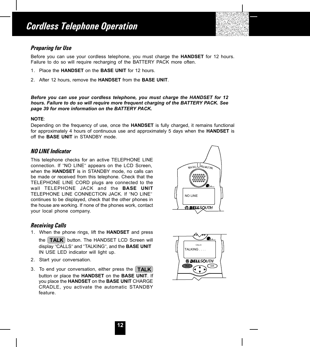 12Preparing for UseBefore you can use your cordless telephone, you must charge the HANDSET for 12 hours.Failure to do so will require recharging of the BATTERY PACK more often.1. Place the HANDSET on the BASE UNIT for 12 hours.2. After 12 hours, remove the HANDSET from the BASE UNIT.Before you can use your cordless telephone, you must charge the HANDSET for 12hours. Failure to do so will require more frequent charging of the BATTERY PACK. Seepage 39 for more information on the BATTERY PACK.NOTE:Depending on the frequency of use, once the HANDSET is fully charged, it remains functionalfor approximately 4 hours of continuous use and approximately 5 days when the HANDSET isoff the BASE UNIT in STANDBY mode.NO LINE IndicatorThis telephone checks for an active TELEPHONE LINEconnection. If &quot;NO LINE&quot; appears on the LCD Screen,when the HANDSET is in STANDBY mode, no calls canbe made or received from this telephone. Check that theTELEPHONE LINE CORD plugs are connected to thewall TELEPHONE JACK and the BASE UNITTELEPHONE LINE CONNECTION JACK. If &quot;NO LINE&quot;continues to be displayed, check that the other phones inthe house are working. If none of the phones work, contactyour local phone company.Receiving Calls1. When the phone rings, lift the HANDSET and pressthe  TALK  button. The HANDSET LCD Screen willdisplay &quot;CALLS&quot; and &quot;TALKING&quot;, and the BASE UNITIN USE LED indicator will light up.2. Start your conversation.3. To end your conversation, either press the  TALKbutton or place the HANDSET on the BASE UNIT. Ifyou place the HANDSET on the BASE UNIT CHARGECRADLE, you activate the automatic STANDBYfeature.Cordless Telephone OperationNEW CALLMSG WAITIN G2.4GHzNO LINETALK DI R2.4GHzCALLSTALKING . . . .