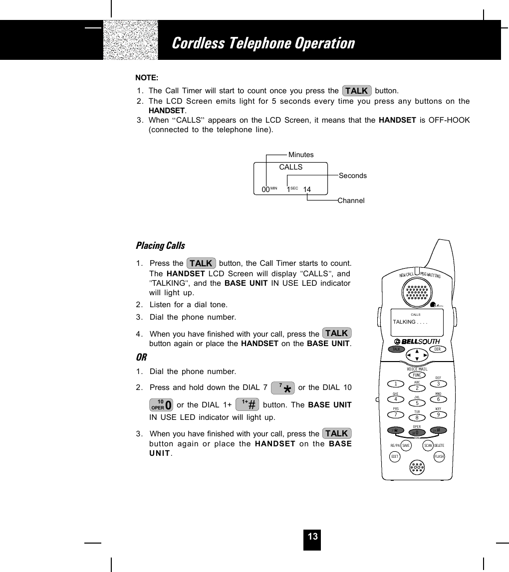 13Placing Calls1. Press the  TALK  button, the Call Timer starts to count.The HANDSET LCD Screen will display &quot;CALLS&quot;, and&quot;TALKING&quot;, and the BASE UNIT IN USE LED indicatorwill light up.2. Listen for a dial tone.3. Dial the phone number.4. When you have finished with your call, press the  TALKbutton again or place the HANDSET on the BASE UNIT.OR1. Dial the phone number.2. Press and hold down the DIAL 7  7 or the DIAL 10010OPER  or the DIAL 1+  #1+  button. The BASE UNITIN USE LED indicator will light up.3. When you have finished with your call, press the  TALKbutton again or place the HANDSET on the BASEUNIT.Cordless Telephone OperationNOTE:1. The Call Timer will start to count once you press the  TALK  button.2. The LCD Screen emits light for 5 seconds every time you press any buttons on theHANDSET.3. When  “CALLS” appears on the LCD Screen, it means that the HANDSET is OFF-HOOK(connected to the telephone line).Minutes00        1      14SecondsChannelCALLSMIN SECNEW CALLTALK DI RDELET ESCANSAVERE/PADIALEDIT FLASHFUNCDEFABCGHIJKLMNOTUVPRS WXYOPER12365478907#1+10MSG WAITIN GVOIC E M AIL2.4GHzCALLSTALKING . . . .