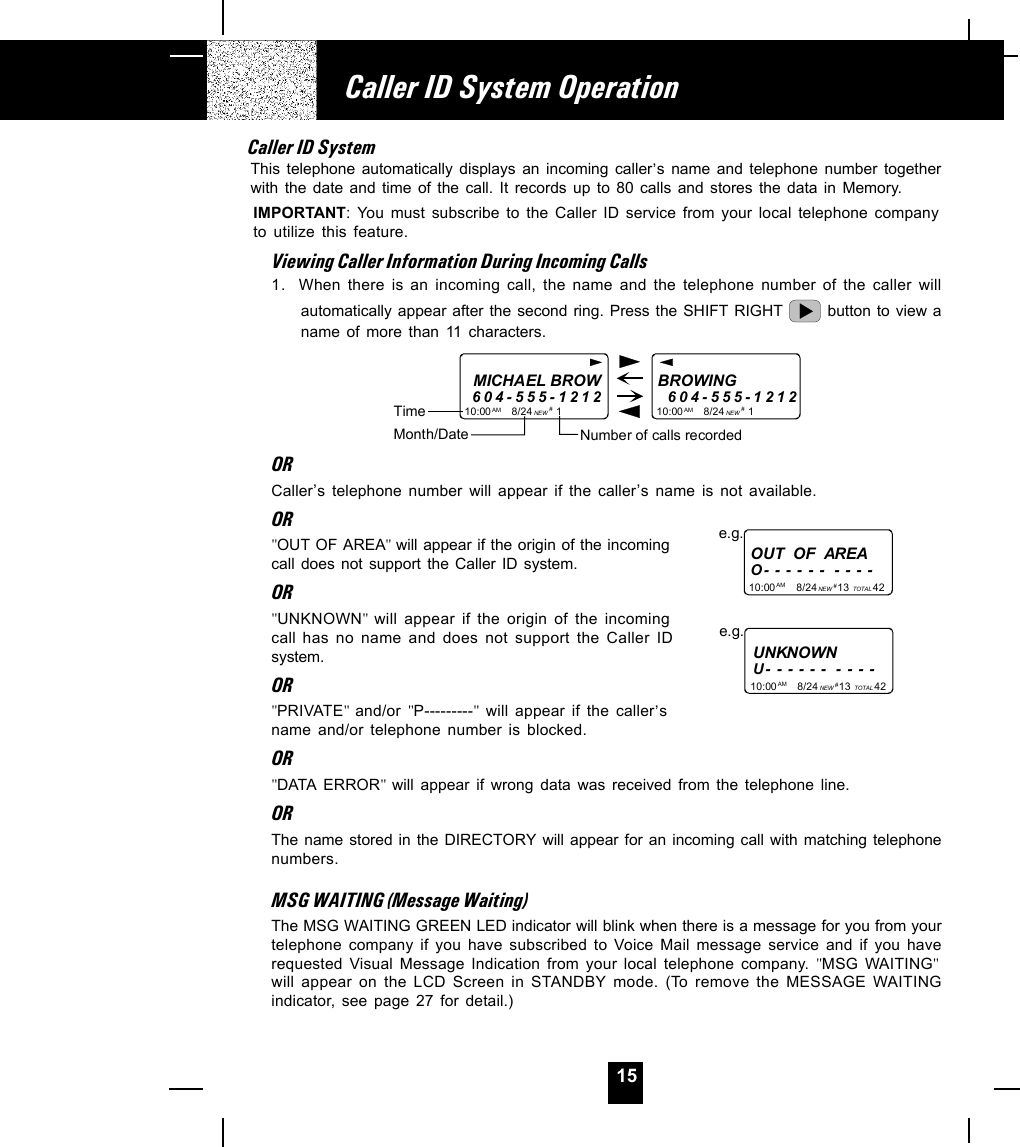 15Caller ID SystemThis telephone automatically displays an incoming caller,s name and telephone number togetherwith the date and time of the call. It records up to 80 calls and stores the data in Memory.IMPORTANT: You must subscribe to the Caller ID service from your local telephone companyto utilize this feature.Viewing Caller Information During Incoming Calls1. When there is an incoming call, the name and the telephone number of the caller willautomatically appear after the second ring. Press the SHIFT RIGHT   button to view aname of more than 11 characters.MICHAEL BROW604-555-121210:00       8/24        1AM NEWBROWING        604-555-121210:00       8/24        1AM NEW##Month/DateTimeNumber of calls recordedORCaller,s telephone number will appear if the caller,s name is not available.OR&quot;OUT OF AREA&quot; will appear if the origin of the incomingcall does not support the Caller ID system.OR&quot;UNKNOWN&quot;  will appear if the origin of the incomingcall has no name and does not support the Caller IDsystem.OR&quot;PRIVATE&quot;  and/or &quot;P---------&quot; will appear if the caller,sname and/or telephone number is blocked.OR&quot;DATA ERROR&quot;  will appear if wrong data was received from the telephone line.ORThe name stored in the DIRECTORY will appear for an incoming call with matching telephonenumbers.MSG WAITING (Message Waiting)The MSG WAITING GREEN LED indicator will blink when there is a message for you from yourtelephone company if you have subscribed to Voice Mail message service and if you haverequested Visual Message Indication from your local telephone company. &quot;MSG WAITING&quot;will appear on the LCD Screen in STANDBY mode. (To remove the MESSAGE WAITINGindicator, see page 27 for detail.)Caller ID System OperationUNKNOWNU- - - - - -  - - - -e.g.OUT  OF  AREAO- - - - - -  - - - -10:00       8/24       13        42AM NEW TOTALe.g.# 10:00       8/24       13        42AM NEW TOTAL# 