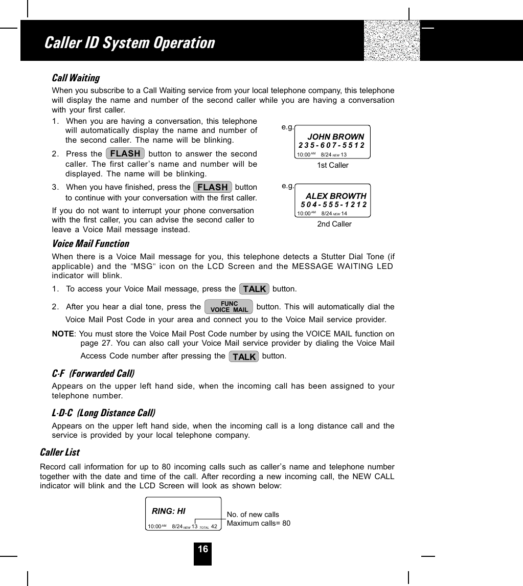 16Call WaitingWhen you subscribe to a Call Waiting service from your local telephone company, this telephonewill display the name and number of the second caller while you are having a conversationwith your first caller.1. When you are having a conversation, this telephonewill automatically display the name and number ofthe second caller. The name will be blinking.2. Press the  FLASH  button to answer the secondcaller. The first caller,s name and number will bedisplayed. The name will be blinking.3. When you have finished, press the  FLASH  buttonto continue with your conversation with the first caller.If you do not want to interrupt your phone conversationwith the first caller, you can advise the second caller toleave a Voice Mail message instead.Voice Mail FunctionWhen there is a Voice Mail message for you, this telephone detects a Stutter Dial Tone (ifapplicable) and the &quot;MSG&quot; icon on the LCD Screen and the MESSAGE WAITING LEDindicator will blink.1. To access your Voice Mail message, press the  TALK  button.2. After you hear a dial tone, press the  FUNCVOICE MAIL  button. This will automatically dial theVoice Mail Post Code in your area and connect you to the Voice Mail service provider.NOTE: You must store the Voice Mail Post Code number by using the VOICE MAIL function onpage 27. You can also call your Voice Mail service provider by dialing the Voice MailAccess Code number after pressing the  TALK  button.C-F  (Forwarded Call)Appears on the upper left hand side, when the incoming call has been assigned to yourtelephone number.L-D-C  (Long Distance Call)Appears on the upper left hand side, when the incoming call is a long distance call and theservice is provided by your local telephone company.Caller ListRecord call information for up to 80 incoming calls such as caller,s name and telephone numbertogether with the date and time of the call. After recording a new incoming call, the NEW CALLindicator will blink and the LCD Screen will look as shown below:RING: HI10:00       8/24      13         42AM NEW TOTALNo. of new callsMaximum calls= 80Caller ID System Operation10:00       8/24      13         AM NEWe.g.JOHN BROWN235-607-55121st Caller10:00       8/24      14         AM NEWe.g.ALEX BROWTH504-555-12122nd Caller