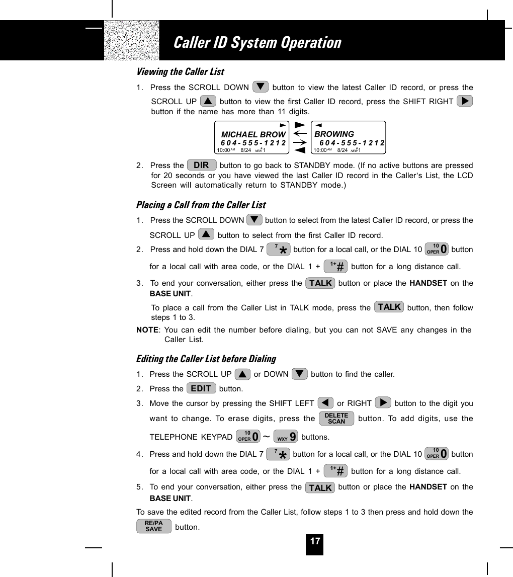 17Viewing the Caller List1. Press the SCROLL DOWN   button to view the latest Caller ID record, or press theSCROLL UP   button to view the first Caller ID record, press the SHIFT RIGHT button if the name has more than 11 digits.MICHAEL BROW604-555-121210:00       8/24        1AM NEWBROWING        604-555-121210:00       8/24       1AM NEW##2. Press the  DIR  button to go back to STANDBY mode. (If no active buttons are pressedfor 20 seconds or you have viewed the last Caller ID record in the Caller,s List, the LCDScreen will automatically return to STANDBY mode.)Placing a Call from the Caller List1. Press the SCROLL DOWN   button to select from the latest Caller ID record, or press theSCROLL UP   button to select from the first Caller ID record.2. Press and hold down the DIAL 7  7 button for a local call, or the DIAL 10  010OPER  buttonfor a local call with area code, or the DIAL 1 +  #1+  button for a long distance call.3. To end your conversation, either press the  TALK  button or place the HANDSET on theBASE UNIT.To place a call from the Caller List in TALK mode, press the  TALK  button, then followsteps 1 to 3.NOTE: You can edit the number before dialing, but you can not SAVE any changes in theCaller List.Editing the Caller List before Dialing1. Press the SCROLL UP   or DOWN   button to find the caller.2. Press the  EDIT  button.3. Move the cursor by pressing the SHIFT LEFT   or RIGHT   button to the digit youwant to change. To erase digits, press the  DELETESCAN  button. To add digits, use theTELEPHONE KEYPAD  ~010OPER 9WXY  buttons.4. Press and hold down the DIAL 7  7 button for a local call, or the DIAL 10  010OPER  buttonfor a local call with area code, or the DIAL 1 +  #1+  button for a long distance call.5. To end your conversation, either press the  TALK  button or place the HANDSET on theBASE UNIT.To save the edited record from the Caller List, follow steps 1 to 3 then press and hold down theRE/PASAVE  button.Caller ID System Operation