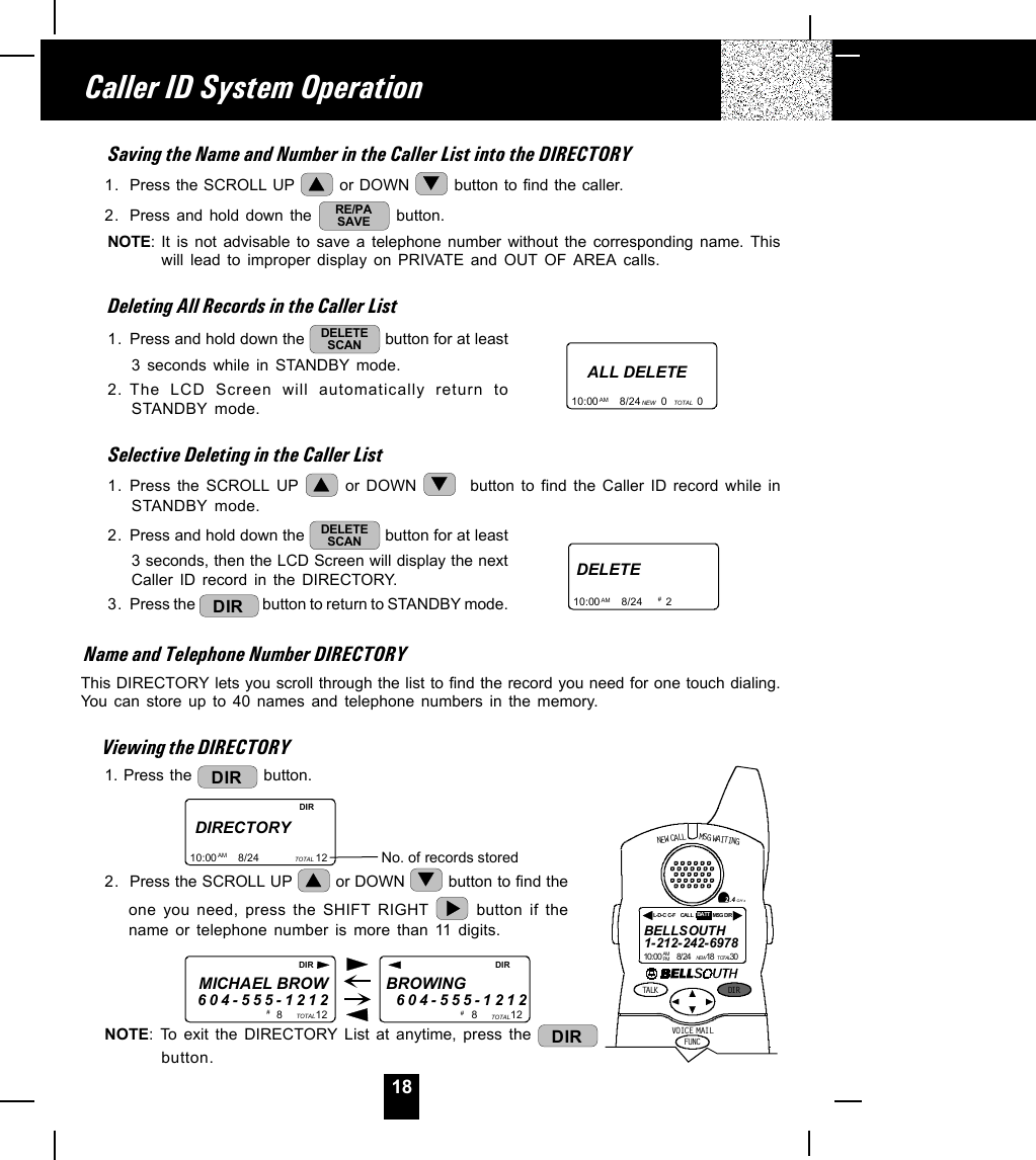 18Saving the Name and Number in the Caller List into the DIRECTORY1. Press the SCROLL UP   or DOWN   button to find the caller.2. Press and hold down the  RE/PASAVE  button.NOTE: It is not advisable to save a telephone number without the corresponding name. Thiswill lead to improper display on PRIVATE and OUT OF AREA calls.Deleting All Records in the Caller List1. Press and hold down the  DELETESCAN  button for at least3 seconds while in STANDBY mode.2. The LCD Screen will automatically return toSTANDBY mode.Selective Deleting in the Caller List1. Press the SCROLL UP   or DOWN    button to find the Caller ID record while inSTANDBY mode.2. Press and hold down the  DELETESCAN  button for at least3 seconds, then the LCD Screen will display the nextCaller ID record in the DIRECTORY.3. Press the  DIR  button to return to STANDBY mode.Name and Telephone Number DIRECTORYThis DIRECTORY lets you scroll through the list to find the record you need for one touch dialing.You can store up to 40 names and telephone numbers in the memory.Viewing the DIRECTORY1. Press the  DIR  button.2. Press the SCROLL UP   or DOWN   button to find theone you need, press the SHIFT RIGHT   button if thename or telephone number is more than 11 digits.NOTE: To exit the DIRECTORY List at anytime, press the  DIRbutton.Caller ID System OperationALL DELETE10:00       8/24       0          0AM NEW TOTALDELETE10:00       8/24        2AM # DIRECTORY10:00       8/24                   12AM TOTAL No. of records storedDIRMICHAEL BROW604-555-12128           12BROWING        604-555-1212TOTAL 8           12TOTAL#  # DIR DIRNEW CALLTALK DI RFUNCMSG WAITIN GVOIC E M AIL2.4 GH zBELLSOUTH1-212-242-697810:00        8/24        18        30AM NEWPM TOTALL-D- C C-F MSG DIRCALL BATT