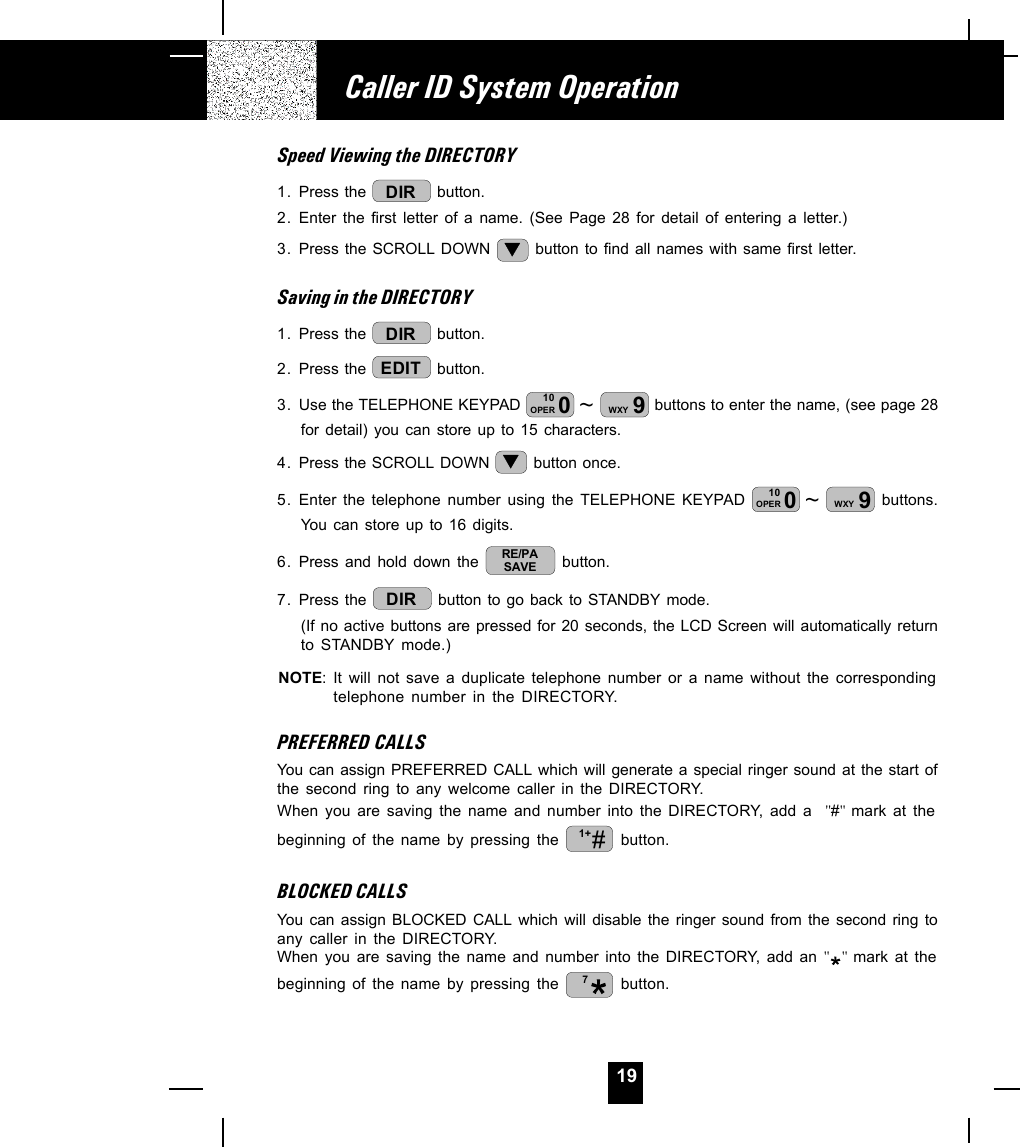 19Speed Viewing the DIRECTORY1. Press the  DIR  button.2. Enter the first letter of a name. (See Page 28 for detail of entering a letter.)3. Press the SCROLL DOWN   button to find all names with same first letter.Saving in the DIRECTORY1. Press the  DIR  button.2. Press the  EDIT  button.3. Use the TELEPHONE KEYPAD  ~010OPER 9WXY  buttons to enter the name, (see page 28for detail) you can store up to 15 characters.4. Press the SCROLL DOWN   button once.5. Enter the telephone number using the TELEPHONE KEYPAD  ~010OPER 9WXY  buttons.You can store up to 16 digits.6. Press and hold down the  RE/PASAVE  button.7. Press the  DIR  button to go back to STANDBY mode.(If no active buttons are pressed for 20 seconds, the LCD Screen will automatically returnto STANDBY mode.)NOTE: It will not save a duplicate telephone number or a name without the correspondingtelephone number in the DIRECTORY.PREFERRED CALLSYou can assign PREFERRED CALL which will generate a special ringer sound at the start ofthe second ring to any welcome caller in the DIRECTORY.When you are saving the name and number into the DIRECTORY, add a  &quot;#&quot;  mark at thebeginning of the name by pressing the  #1+  button.BLOCKED CALLSYou can assign BLOCKED CALL which will disable the ringer sound from the second ring toany caller in the DIRECTORY.When you are saving the name and number into the DIRECTORY, add an &quot;&quot;  mark at thebeginning of the name by pressing the  7 button.Caller ID System Operation