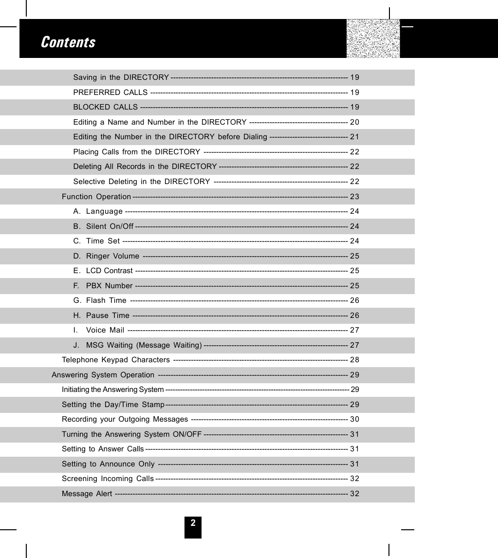 2ContentsSaving in the DIRECTORY ---------------------------------------------------------------------- 19PREFERRED CALLS ------------------------------------------------------------------------------ 19BLOCKED CALLS ---------------------------------------------------------------------------------- 19Editing a Name and Number in the DIRECTORY --------------------------------------- 2 0Editing the Number in the DIRECTORY before Dialing ------------------------------- 21Placing Calls from the DIRECTORY --------------------------------------------------------- 22Deleting All Records in the DIRECTORY --------------------------------------------------- 22Selective Deleting in the DIRECTORY ----------------------------------------------------- 22Function Operation ------------------------------------------------------------------------------------- 23A. Language ---------------------------------------------------------------------------------------- 24B. Silent On/Off ------------------------------------------------------------------------------------ 24C. Time Set ----------------------------------------------------------------------------------------- 24D. Ringer Volume --------------------------------------------------------------------------------- 25E. LCD Contrast ------------------------------------------------------------------------------------ 25F. PBX Number ------------------------------------------------------------------------------------ 25G. Flash Time -------------------------------------------------------------------------------------- 26H. Pause Time ------------------------------------------------------------------------------------- 26I. Voice Mail --------------------------------------------------------------------------------------- 27J. MSG Waiting (Message Waiting) --------------------------------------------------------- 27Telephone Keypad Characters --------------------------------------------------------------------- 28Answering System Operation --------------------------------------------------------------------------- 29Initiating the Answering System --------------------------------------------------------------------------- 29Setting the Day/Time Stamp------------------------------------------------------------------------ 29Recording your Outgoing Messages -------------------------------------------------------------- 30Turning the Answering System ON/OFF --------------------------------------------------------- 31Setting to Answer Calls -------------------------------------------------------------------------------- 31Setting to Announce Only --------------------------------------------------------------------------- 31Screening Incoming Calls ---------------------------------------------------------------------------- 32Message Alert -------------------------------------------------------------------------------------------- 32