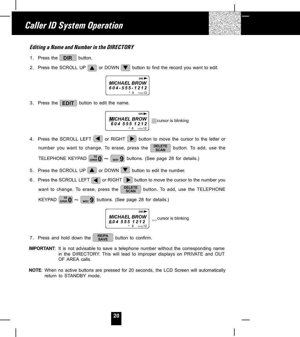 20Editing a Name and Number in the DIRECTORY1. Press the  DIR  button.2. Press the SCROLL UP   or DOWN   button to find the record you want to edit.MICHAEL BROW604-555-12128           12TOTAL# DIR3. Press the  EDIT  button to edit the name.                                8           12TOTALMICHAEL BROW604 555 1212 cursor is blinking# DIR4. Press the SCROLL LEFT   or RIGHT   button to move the cursor to the letter ornumber you want to change. To erase, press the  DELETESCAN  button. To add, use theTELEPHONE KEYPAD  ~010OPER 9WXY  buttons. (See page 28 for details.)5. Press the SCROLL UP   or DOWN   button to edit the number.6. Press the SCROLL LEFT   or RIGHT   button to move the cursor to the number youwant to change. To erase, press the  DELETESCAN  button. To add, use the TELEPHONEKEYPAD  ~010OPER 9WXY  buttons. (See page 28 for details.)                          8           12TOTALMICHAEL BROW604 555 1212 cursor is blinking# DIR7. Press and hold down the  RE/PASAVE  button to confirm.IMPORTANT: It is not advisable to save a telephone number without the corresponding namein the DIRECTORY. This will lead to improper displays on PRIVATE and OUTOF AREA calls.NOTE: When no active buttons are pressed for 20 seconds, the LCD Screen will automaticallyreturn to STANDBY mode.Caller ID System Operation