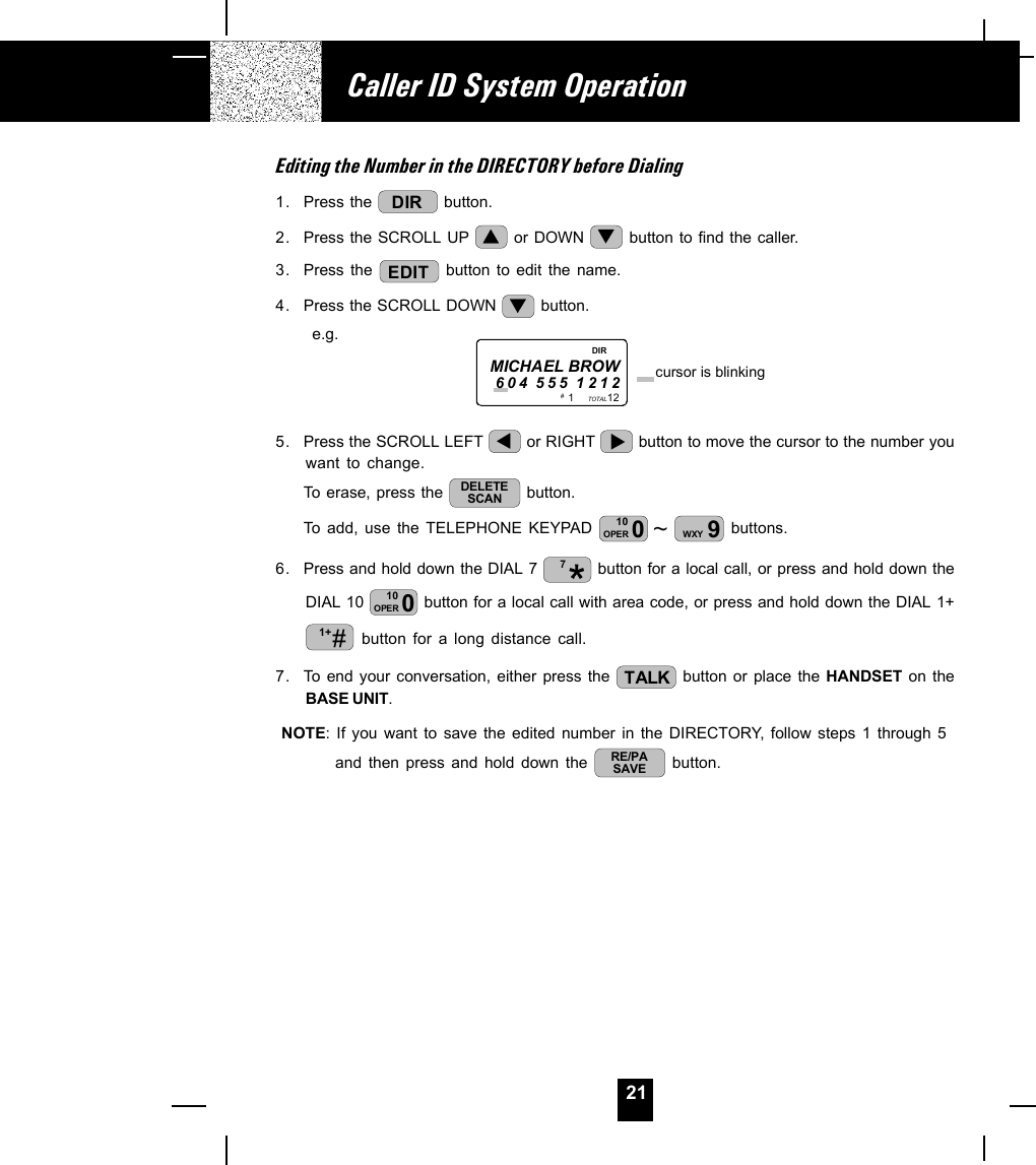 21Editing the Number in the DIRECTORY before Dialing1. Press the  DIR  button.2. Press the SCROLL UP   or DOWN   button to find the caller.3. Press the  EDIT  button to edit the name.4. Press the SCROLL DOWN   button.      e.g.5. Press the SCROLL LEFT   or RIGHT   button to move the cursor to the number youwant to change.To erase, press the  DELETESCAN  button.To add, use the TELEPHONE KEYPAD  ~010OPER 9WXY  buttons.6. Press and hold down the DIAL 7  7 button for a local call, or press and hold down theDIAL 10  010OPER  button for a local call with area code, or press and hold down the DIAL 1+#1+  button for a long distance call.7. To end your conversation, either press the  TALK  button or place the HANDSET on theBASE UNIT.NOTE: If you want to save the edited number in the DIRECTORY, follow steps 1 through 5and then press and hold down the  RE/PASAVE  button.Caller ID System Operation1           12TOTALMICHAEL BROW604 555 1212 cursor is blinking# DIR