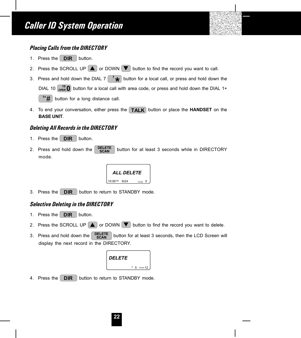 22Placing Calls from the DIRECTORY1. Press the  DIR  button.2. Press the SCROLL UP   or DOWN   button to find the record you want to call.3. Press and hold down the DIAL 7  7 button for a local call, or press and hold down theDIAL 10  010OPER  button for a local call with area code, or press and hold down the DIAL 1+#1+  button for a long distance call.4. To end your conversation, either press the  TALK  button or place the HANDSET on theBASE UNIT.Deleting All Records in the DIRECTORY1. Press the  DIR  button.2. Press and hold down the  DELETESCAN  button for at least 3 seconds while in DIRECTORYmode.ALL DELETE10:00       8/24                    0AM TOTAL3. Press the  DIR  button to return to STANDBY mode.Selective Deleting in the DIRECTORY1. Press the  DIR  button.2. Press the SCROLL UP   or DOWN   button to find the record you want to delete.3. Press and hold down the  DELETESCAN  button for at least 3 seconds, then the LCD Screen willdisplay the next record in the DIRECTORY.DELETE5         12TOTAL# 4. Press the  DIR  button to return to STANDBY mode.Caller ID System Operation