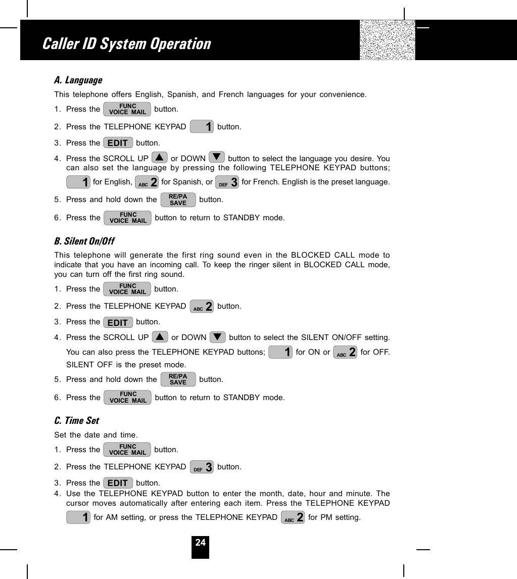 24A. LanguageThis telephone offers English, Spanish, and French languages for your convenience.1. Press the  FUNCVOICE MAIL  button.2. Press the TELEPHONE KEYPAD  1 button.3. Press the  EDIT  button.4. Press the SCROLL UP   or DOWN   button to select the language you desire. Youcan also set the language by pressing the following TELEPHONE KEYPAD buttons;1 for English,  2ABC  for Spanish, or  3DEF  for French. English is the preset language.5. Press and hold down the  RE/PASAVE  button.6. Press the  FUNCVOICE MAIL  button to return to STANDBY mode.B. Silent On/OffThis telephone will generate the first ring sound even in the BLOCKED CALL mode toindicate that you have an incoming call. To keep the ringer silent in BLOCKED CALL mode,you can turn off the first ring sound.1. Press the  FUNCVOICE MAIL  button.2. Press the TELEPHONE KEYPAD  2ABC  button.3. Press the  EDIT  button.4. Press the SCROLL UP   or DOWN   button to select the SILENT ON/OFF setting.You can also press the TELEPHONE KEYPAD buttons;  1 for ON or  2ABC  for OFF.SILENT OFF is the preset mode.5. Press and hold down the  RE/PASAVE  button.6. Press the  FUNCVOICE MAIL  button to return to STANDBY mode.C. Time SetSet the date and time.1. Press the  FUNCVOICE MAIL  button.2. Press the TELEPHONE KEYPAD  3DEF  button.3. Press the  EDIT  button.4. Use the TELEPHONE KEYPAD button to enter the month, date, hour and minute. Thecursor moves automatically after entering each item. Press the TELEPHONE KEYPAD1 for AM setting, or press the TELEPHONE KEYPAD  2ABC  for PM setting.Caller ID System Operation