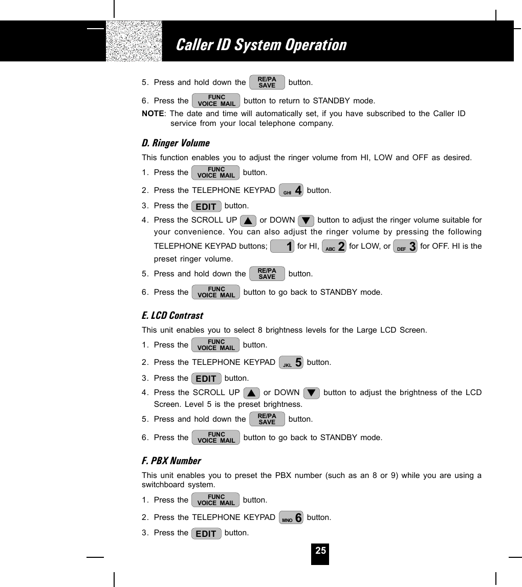 255. Press and hold down the  RE/PASAVE  button.6. Press the  FUNCVOICE MAIL  button to return to STANDBY mode.NOTE: The date and time will automatically set, if you have subscribed to the Caller IDservice from your local telephone company.D. Ringer VolumeThis function enables you to adjust the ringer volume from HI, LOW and OFF as desired.1. Press the  FUNCVOICE MAIL  button.2. Press the TELEPHONE KEYPAD  4GHI  button.3. Press the  EDIT  button.4. Press the SCROLL UP   or DOWN   button to adjust the ringer volume suitable foryour convenience. You can also adjust the ringer volume by pressing the followingTELEPHONE KEYPAD buttons;  1 for HI,  2ABC  for LOW, or  3DEF  for OFF. HI is thepreset ringer volume.5. Press and hold down the  RE/PASAVE  button.6. Press the  FUNCVOICE MAIL  button to go back to STANDBY mode.E. LCD ContrastThis unit enables you to select 8 brightness levels for the Large LCD Screen.1. Press the  FUNCVOICE MAIL  button.2. Press the TELEPHONE KEYPAD  5JKL  button.3. Press the  EDIT  button.4. Press the SCROLL UP   or DOWN   button to adjust the brightness of the LCDScreen. Level 5 is the preset brightness.5. Press and hold down the  RE/PASAVE  button.6. Press the  FUNCVOICE MAIL  button to go back to STANDBY mode.F. PBX NumberThis unit enables you to preset the PBX number (such as an 8 or 9) while you are using aswitchboard system.1. Press the  FUNCVOICE MAIL  button.2. Press the TELEPHONE KEYPAD  6MNO  button.3. Press the  EDIT  button.Caller ID System Operation
