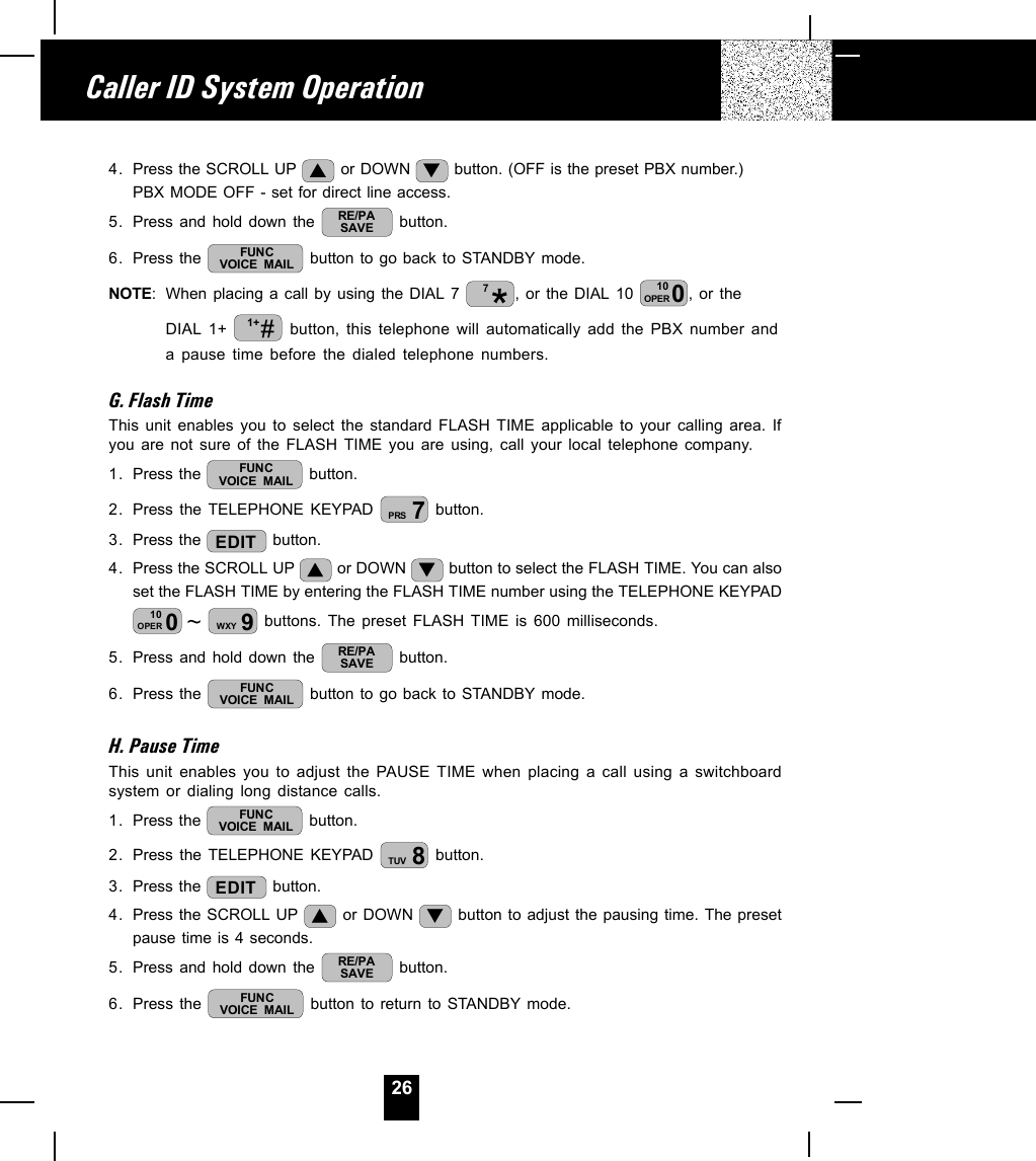 264. Press the SCROLL UP   or DOWN   button. (OFF is the preset PBX number.)PBX MODE OFF - set for direct line access.5. Press and hold down the  RE/PASAVE  button.6. Press the  FUNCVOICE MAIL  button to go back to STANDBY mode.NOTE: When placing a call by using the DIAL 7  7, or the DIAL 10  010OPER , or theDIAL 1+  #1+  button, this telephone will automatically add the PBX number anda pause time before the dialed telephone numbers.G. Flash TimeThis unit enables you to select the standard FLASH TIME applicable to your calling area. Ifyou are not sure of the FLASH TIME you are using, call your local telephone company.1. Press the  FUNCVOICE MAIL  button.2. Press the TELEPHONE KEYPAD  7PRS  button.3. Press the  EDIT  button.4. Press the SCROLL UP   or DOWN   button to select the FLASH TIME. You can alsoset the FLASH TIME by entering the FLASH TIME number using the TELEPHONE KEYPAD~010OPER 9WXY  buttons. The preset FLASH TIME is 600 milliseconds.5. Press and hold down the  RE/PASAVE  button.6. Press the  FUNCVOICE MAIL  button to go back to STANDBY mode.H. Pause TimeThis unit enables you to adjust the PAUSE TIME when placing a call using a switchboardsystem or dialing long distance calls.1. Press the  FUNCVOICE MAIL  button.2. Press the TELEPHONE KEYPAD  8TUV  button.3. Press the  EDIT  button.4. Press the SCROLL UP   or DOWN   button to adjust the pausing time. The presetpause time is 4 seconds.5. Press and hold down the  RE/PASAVE  button.6. Press the  FUNCVOICE MAIL  button to return to STANDBY mode.Caller ID System Operation