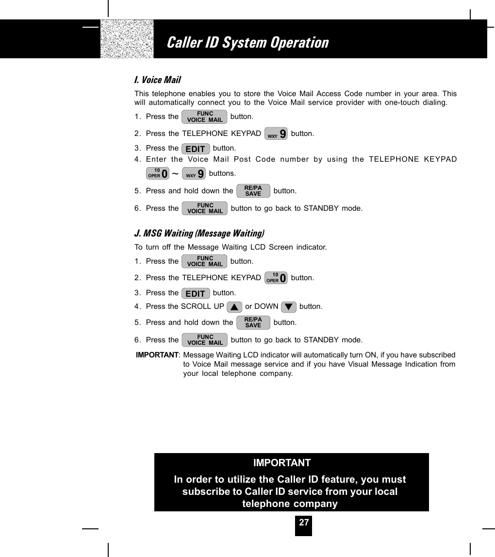 27I. Voice MailThis telephone enables you to store the Voice Mail Access Code number in your area. Thiswill automatically connect you to the Voice Mail service provider with one-touch dialing.1. Press the  FUNCVOICE MAIL  button.2. Press the TELEPHONE KEYPAD  9WXY  button.3. Press the  EDIT  button.4. Enter the Voice Mail Post Code number by using the TELEPHONE KEYPAD~010OPER 9WXY  buttons.5. Press and hold down the  RE/PASAVE  button.6. Press the  FUNCVOICE MAIL  button to go back to STANDBY mode.J. MSG Waiting (Message Waiting)To turn off the Message Waiting LCD Screen indicator.1. Press the  FUNCVOICE MAIL  button.2. Press the TELEPHONE KEYPAD  010OPER  button.3. Press the  EDIT  button.4. Press the SCROLL UP   or DOWN   button.5. Press and hold down the  RE/PASAVE  button.6. Press the  FUNCVOICE MAIL  button to go back to STANDBY mode.IMPORTANT: Message Waiting LCD indicator will automatically turn ON, if you have subscribedto Voice Mail message service and if you have Visual Message Indication fromyour local telephone company.Caller ID System OperationIMPORTANTIn order to utilize the Caller ID feature, you mustsubscribe to Caller ID service from your localtelephone company