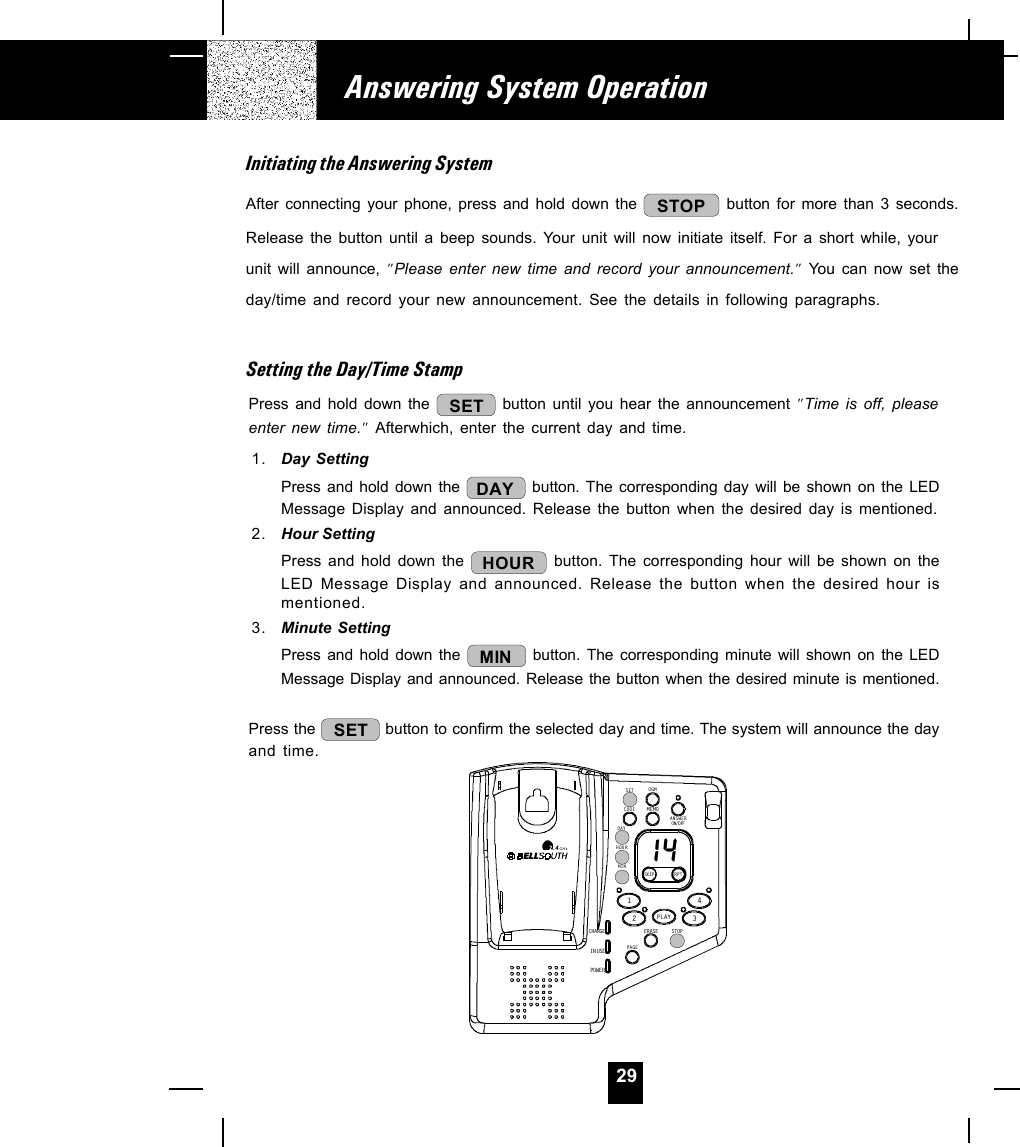 29Answering System OperationInitiating the Answering SystemAfter connecting your phone, press and hold down the  STOP  button for more than 3 seconds.Release the button until a beep sounds. Your unit will now initiate itself. For a short while, yourunit will announce, &quot;Please enter new time and record your announcement.&quot; You can now set theday/time and record your new announcement. See the details in following paragraphs.Setting the Day/Time StampPress and hold down the  SET button until you hear the announcement &quot;Time is off, pleaseenter new time.&quot; Afterwhich, enter the current day and time.1. Day SettingPress and hold down the  DAY  button. The corresponding day will be shown on the LEDMessage Display and announced. Release the button when the desired day is mentioned.2. Hour SettingPress and hold down the  HOUR  button. The corresponding hour will be shown on theLED Message Display and announced. Release the button when the desired hour ismentioned.3. Minute SettingPress and hold down the  MIN  button. The corresponding minute will shown on the LEDMessage Display and announced. Release the button when the desired minute is mentioned.Press the  SET  button to confirm the selected day and time. The system will announce the dayand time.CHARGEIN USEPOWE RERASEMEMOSTOPSKIP RP T1234SETDAYHOURCODEOGMMINON/OFFANSWERPAGEPLAY2.4GHz