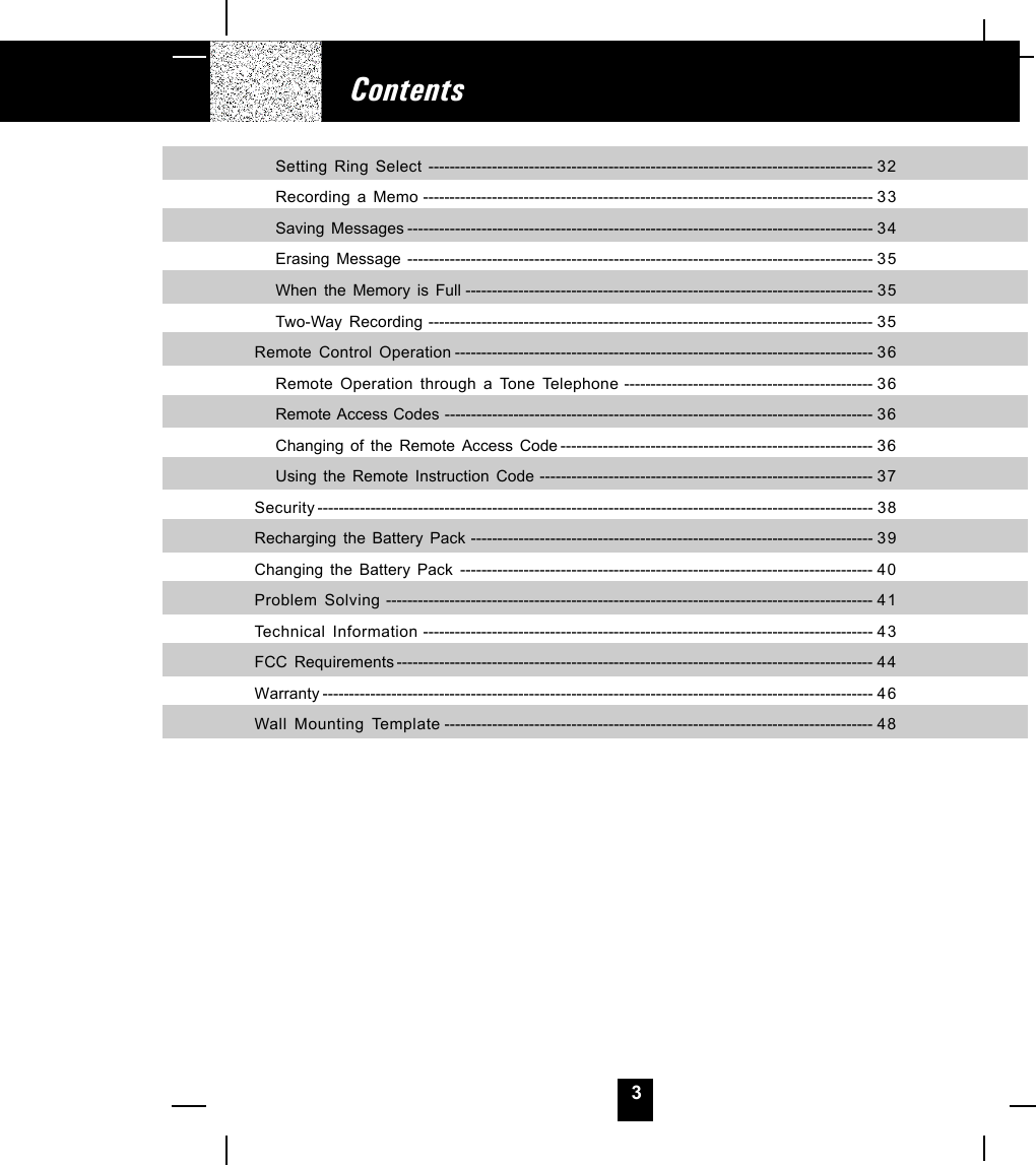 3Setting Ring Select ------------------------------------------------------------------------------------ 32Recording a Memo ------------------------------------------------------------------------------------- 33Saving Messages ---------------------------------------------------------------------------------------- 34Erasing Message ---------------------------------------------------------------------------------------- 35When the Memory is Full ----------------------------------------------------------------------------- 35Two-Way Recording ------------------------------------------------------------------------------------ 35Remote Control Operation ------------------------------------------------------------------------------- 36Remote Operation through a Tone Telephone ----------------------------------------------- 36Remote Access Codes --------------------------------------------------------------------------------- 36Changing of the Remote Access Code ----------------------------------------------------------- 36Using the Remote Instruction Code --------------------------------------------------------------- 37Security --------------------------------------------------------------------------------------------------------- 38Recharging the Battery Pack ---------------------------------------------------------------------------- 3 9Changing the Battery Pack ------------------------------------------------------------------------------ 4 0Problem Solving -------------------------------------------------------------------------------------------- 41Technical Information ------------------------------------------------------------------------------------- 43FCC Requirements ------------------------------------------------------------------------------------------ 44Warranty -------------------------------------------------------------------------------------------------------- 46Wall Mounting Template --------------------------------------------------------------------------------- 48Contents