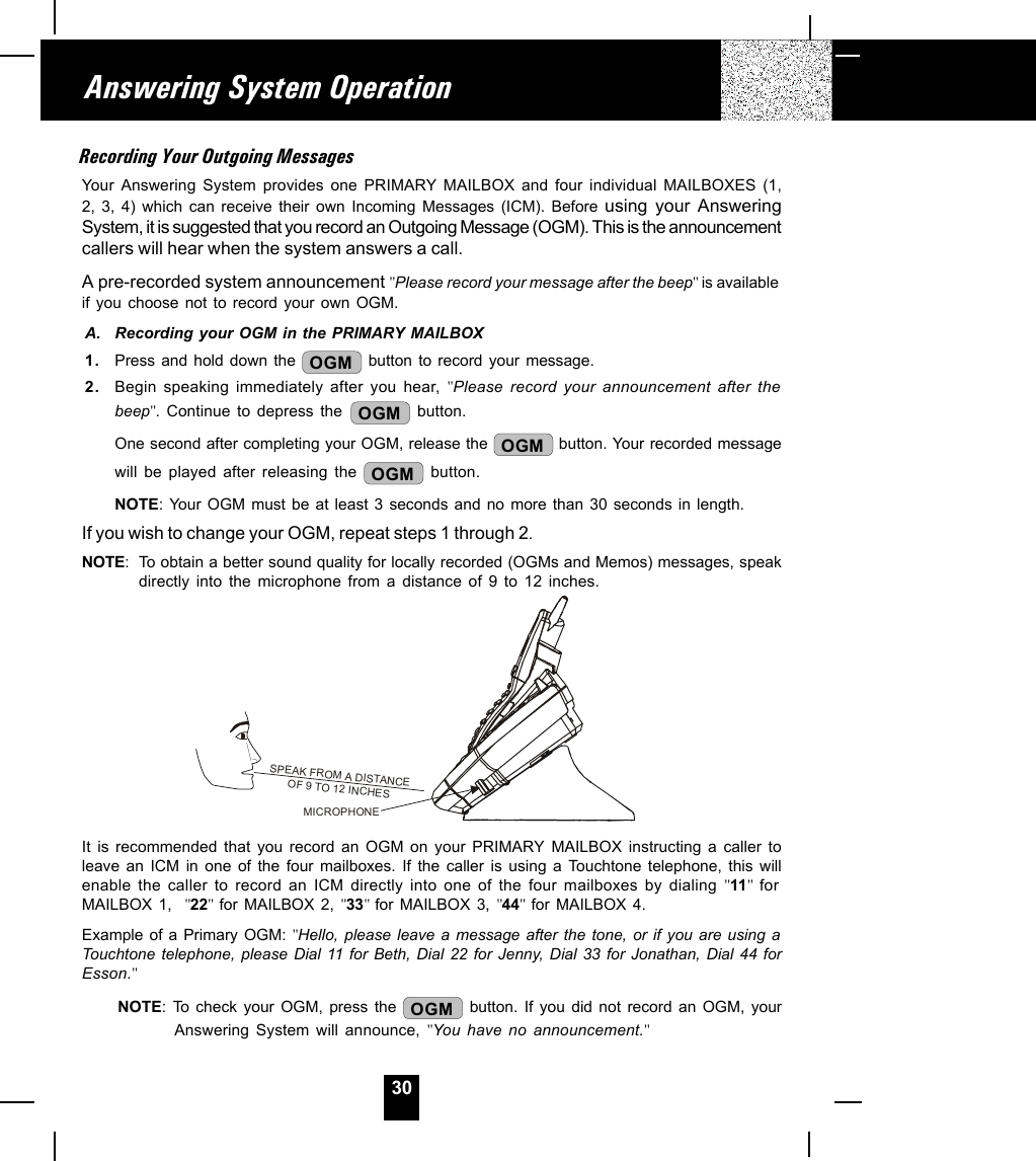 30Answering System OperationRecording Your Outgoing MessagesYour Answering System provides one PRIMARY MAILBOX and four individual MAILBOXES (1,2, 3, 4) which can receive their own Incoming Messages (ICM). Before using your AnsweringSystem, it is suggested that you record an Outgoing Message (OGM). This is the announcementcallers will hear when the system answers a call.A pre-recorded system announcement &quot;Please record your message after the beep&quot; is availableif you choose not to record your own OGM.A. Recording your OGM in the PRIMARY MAILBOX1. Press and hold down the  OGM  button to record your message.2. Begin speaking immediately after you hear, &quot;Please record your announcement after thebeep&quot;. Continue to depress the  OGM  button.One second after completing your OGM, release the  OGM  button. Your recorded messagewill be played after releasing the  OGM  button.NOTE: Your OGM must be at least 3 seconds and no more than 30 seconds in length.If you wish to change your OGM, repeat steps 1 through 2.NOTE: To obtain a better sound quality for locally recorded (OGMs and Memos) messages, speakdirectly into the microphone from a distance of 9 to 12 inches.It is recommended that you record an OGM on your PRIMARY MAILBOX instructing a caller toleave an ICM in one of the four mailboxes. If the caller is using a Touchtone telephone, this willenable the caller to record an ICM directly into one of the four mailboxes by dialing &quot;11&quot;  forMAILBOX 1,  &quot;22&quot;  for MAILBOX 2, &quot;33&quot; for MAILBOX 3, &quot;44&quot;  for MAILBOX 4.Example of a Primary OGM: &quot;Hello, please leave a message after the tone, or if you are using aTouchtone telephone, please Dial 11 for Beth, Dial 22 for Jenny, Dial 33 for Jonathan, Dial 44 forEsson.&quot;NOTE: To check your OGM, press the  OGM  button. If you did not record an OGM, yourAnswering System will announce, &quot;You have no announcement.&quot;SPEAK FROM A DISTANCEOF 9 TO 12 INCHESMICROPHONE