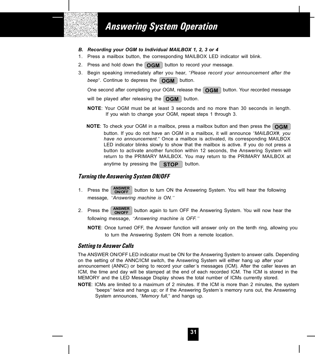 31B. Recording your OGM to Individual MAILBOX 1, 2, 3 or 41. Press a mailbox button, the corresponding MAILBOX LED indicator will blink.2.Press and hold down the  OGM  button to record your message.3. Begin speaking immediately after you hear, &quot;Please record your announcement after thebeep&quot;. Continue to depress the  OGM  button.One second after completing your OGM, release the  OGM  button. Your recorded messagewill be played after releasing the  OGM  button.NOTE: Your OGM must be at least 3 seconds and no more than 30 seconds in length.If you wish to change your OGM, repeat steps 1 through 3.NOTE: To check your OGM in a mailbox, press a mailbox button and then press the  OGMbutton. If you do not have an OGM in a mailbox, it will announce &quot;MAILBOX#, youhave no announcement.&quot; Once a mailbox is activated, its corresponding MAILBOXLED indicator blinks slowly to show that the mailbox is active. If you do not press abutton to activate another function within 12 seconds, the Answering System willreturn to the PRIMARY MAILBOX. You may return to the PRIMARY MAILBOX atanytime by pressing the  STOP  button.Turning the Answering System ON/OFF1. Press the  ANSWERON/OFF  button to turn ON the Answering System. You will hear the followingmessage, “Answering machine is ON.” 2. Press the  ANSWERON/OFF  button again to turn OFF the Answering System. You will now hear thefollowing message, “Answering machine is OFF.”NOTE: Once turned OFF, the Answer function will answer only on the tenth ring, allowing youto turn the Answering System ON from a remote location.Setting to Answer CallsThe ANSWER ON/OFF LED indicator must be ON for the Answering System to answer calls. Dependingon the setting of the ANNC/ICM switch, the Answering System will either hang up after yourannouncement (ANNC) or being to record your caller´s messages (ICM). After the caller leaves anICM, the time and day will be stamped at the end of each recorded ICM. The ICM is stored in theMEMORY and the LED Message Display shows the total number of ICMs currently stored.NOTE: ICMs are limited to a maximum of 2 minutes. If the ICM is more than 2 minutes, the system  &quot;beeps&quot; twice and hangs up; or if the Answering System´s memory runs out, the Answering  System announces, &quot;Memory full,&quot; and hangs up.Answering System Operation