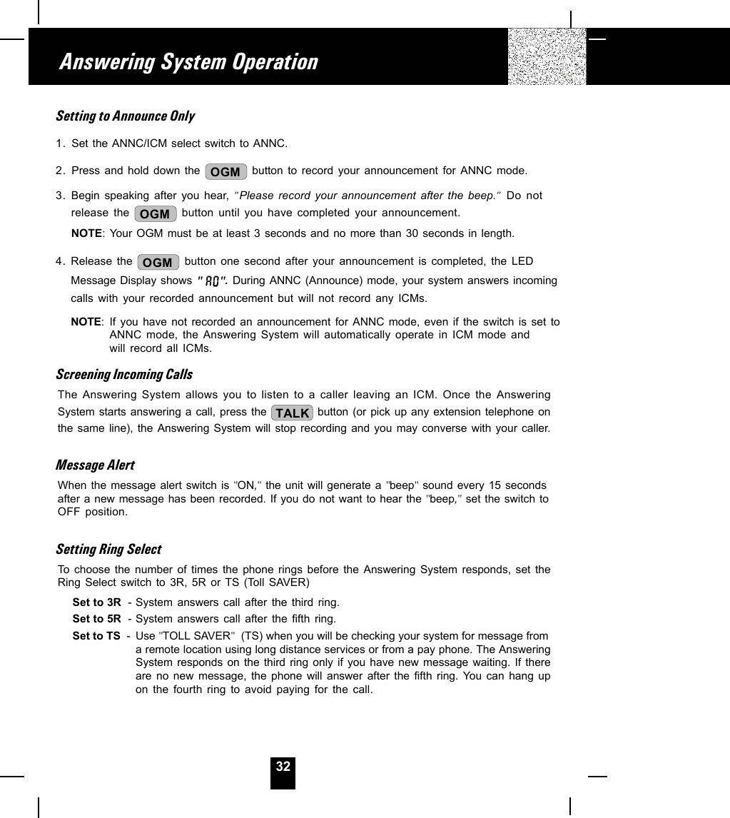 32Setting to Announce Only1. Set the ANNC/ICM select switch to ANNC.2. Press and hold down the  OGM  button to record your announcement for ANNC mode.3. Begin speaking after you hear, &quot;Please record your announcement after the beep.&quot; Do notrelease the OGM  button until you have completed your announcement.NOTE: Your OGM must be at least 3 seconds and no more than 30 seconds in length.4. Release the  OGM  button one second after your announcement is completed, the LEDMessage Display shows &quot; &quot;. During ANNC (Announce) mode, your system answers incomingcalls with your recorded announcement but will not record any ICMs.NOTE: If you have not recorded an announcement for ANNC mode, even if the switch is set toANNC mode, the Answering System will automatically operate in ICM mode andwill record all ICMs.Screening Incoming CallsThe Answering System allows you to listen to a caller leaving an ICM. Once the AnsweringSystem starts answering a call, press the  TALK  button (or pick up any extension telephone onthe same line), the Answering System will stop recording and you may converse with your caller.Message AlertWhen the message alert switch is &quot;ON,&quot; the unit will generate a &quot;beep&quot; sound every 15 secondsafter a new message has been recorded. If you do not want to hear the &quot;beep,&quot; set the switch toOFF position.Setting Ring SelectTo choose the number of times the phone rings before the Answering System responds, set theRing Select switch to 3R, 5R or TS (Toll SAVER)Set to 3R  - System answers call after the third ring.Set to 5R  - System answers call after the fifth ring.Set to TS  - Use &quot;TOLL SAVER&quot;  (TS) when you will be checking your system for message froma remote location using long distance services or from a pay phone. The AnsweringSystem responds on the third ring only if you have new message waiting. If thereare no new message, the phone will answer after the fifth ring. You can hang upon the fourth ring to avoid paying for the call.Answering System Operation