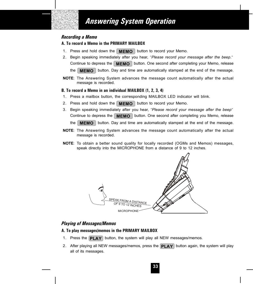 33Recording a MemoA. To record a Memo in the PRIMARY MAILBOX1. Press and hold down the  MEMO  button to record your Memo.2. Begin speaking immediately after you hear, &quot;Please record your message after the beep.&quot;Continue to depress the  MEMO  button. One second after completing your Memo, releasethe  MEMO  button. Day and time are automatically stamped at the end of the message.NOTE: The Answering System advances the message count automatically after the actualmessage is recorded.B. To record a Memo in an individual MAILBOX (1, 2, 3, 4)1. Press a mailbox button, the corresponding MAILBOX LED indicator will blink.2. Press and hold down the  MEMO  button to record your Memo.3. Begin speaking immediately after you hear, &quot;Please record your message after the beep&quot;Continue to depress the  MEMO  button. One second after completing you Memo, releasethe  MEMO  button. Day and time are automatically stamped at the end of the message.NOTE: The Answering System advances the message count automatically after the actualmessage is recorded.NOTE: To obtain a better sound quality for locally recorded (OGMs and Memos) messages,speak directly into the MICROPHONE from a distance of 9 to 12 inches.Playing of Messages/MemosA. To play messages/memos in the PRIMARY MAILBOX1. Press the  PLAY  button, the system will play all NEW messages/memos.2. After playing all NEW messages/memos, press the  PLAY  button again, the system will playall of its messages.Answering System OperationSPEAK FROM A DISTANCEOF 9 TO 12 INCHESMICROPHONE