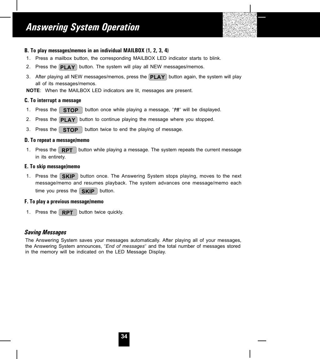 34B. To play messages/memos in an individual MAILBOX (1, 2, 3, 4)1. Press a mailbox button, the corresponding MAILBOX LED indicator starts to blink.2. Press the  PLAY  button. The system will play all NEW messages/memos.3. After playing all NEW messages/memos, press the  PLAY  button again, the system will playall of its messages/memos.NOTE:  When the MAILBOX LED indicators are lit, messages are present.C. To interrupt a message1. Press the  STOP button once while playing a message, &quot; &quot; will be displayed.2. Press the  PLAY  button to continue playing the message where you stopped.3. Press the  STOP  button twice to end the playing of message.D. To repeat a message/memo1. Press the  RPT  button while playing a message. The system repeats the current messagein its entirety.E. To skip message/memo1. Press the  SKIP  button once. The Answering System stops playing, moves to the nextmessage/memo and resumes playback. The system advances one message/memo eachtime you press the  SKIP  button.F. To play a previous message/memo1. Press the  RPT  button twice quickly.Saving MessagesThe Answering System saves your messages automatically. After playing all of your messages,the Answering System announces, &quot;End of messages&quot; and the total number of messages storedin the memory will be indicated on the LED Message Display.Answering System Operation