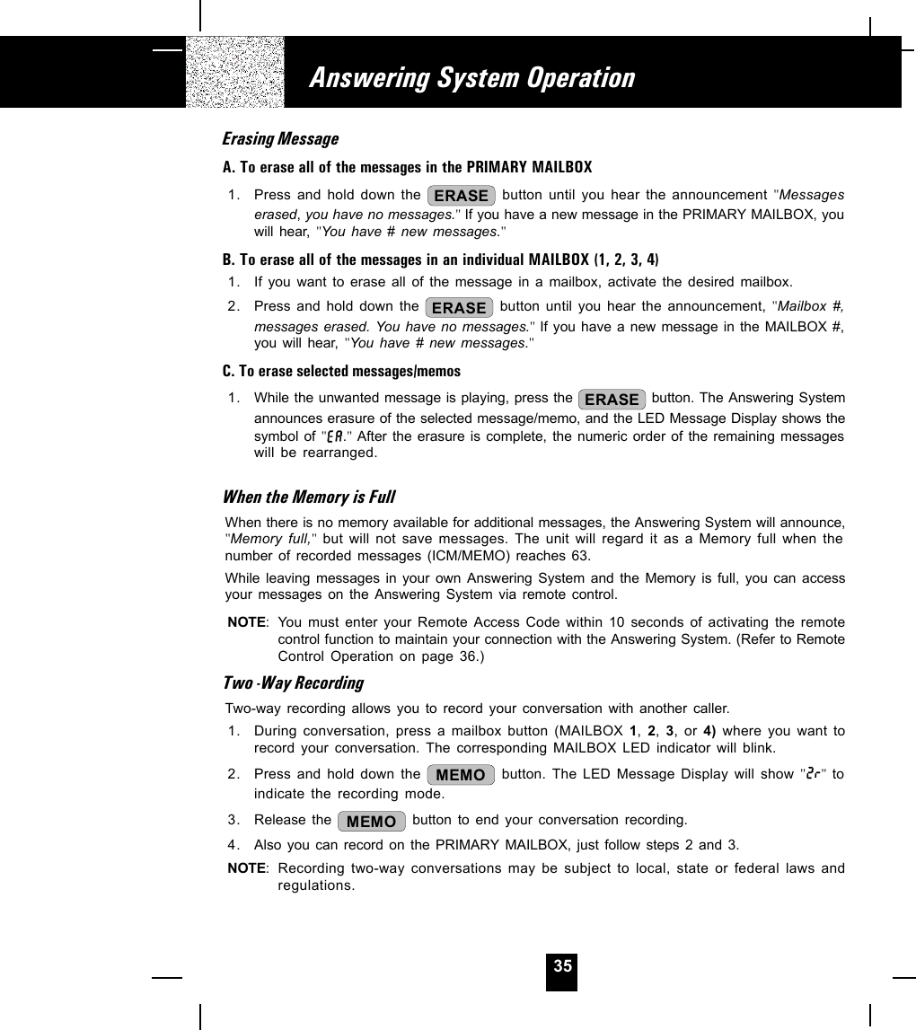 35Erasing MessageA. To erase all of the messages in the PRIMARY MAILBOX1. Press and hold down the  ERASE button until you hear the announcement &quot;Messageserased, you have no messages.&quot; If you have a new message in the PRIMARY MAILBOX, youwill hear, &quot;You have # new messages.&quot;B. To erase all of the messages in an individual MAILBOX (1, 2, 3, 4)1. If you want to erase all of the message in a mailbox, activate the desired mailbox.2. Press and hold down the  ERASE button until you hear the announcement, &quot;Mailbox #,messages erased. You have no messages.&quot;  If you have a new message in the MAILBOX #,you will hear, &quot;You have # new messages.&quot;C. To erase selected messages/memos1. While the unwanted message is playing, press the  ERASE  button. The Answering Systemannounces erasure of the selected message/memo, and the LED Message Display shows thesymbol of &quot;.&quot; After the erasure is complete, the numeric order of the remaining messageswill be rearranged.When the Memory is FullWhen there is no memory available for additional messages, the Answering System will announce,&quot;Memory full,&quot; but will not save messages. The unit will regard it as a Memory full when thenumber of recorded messages (ICM/MEMO) reaches 63.While leaving messages in your own Answering System and the Memory is full, you can accessyour messages on the Answering System via remote control.NOTE: You must enter your Remote Access Code within 10 seconds of activating the remotecontrol function to maintain your connection with the Answering System. (Refer to RemoteControl Operation on page 36.)Two -Way RecordingTwo-way recording allows you to record your conversation with another caller.1. During conversation, press a mailbox button (MAILBOX 1,  2,  3, or 4)  where you want torecord your conversation. The corresponding MAILBOX LED indicator will blink.2. Press and hold down the  MEMO  button. The LED Message Display will show &quot; &quot; toindicate the recording mode.3. Release the  MEMO  button to end your conversation recording.4. Also you can record on the PRIMARY MAILBOX, just follow steps 2 and 3.NOTE: Recording two-way conversations may be subject to local, state or federal laws andregulations.Answering System Operation
