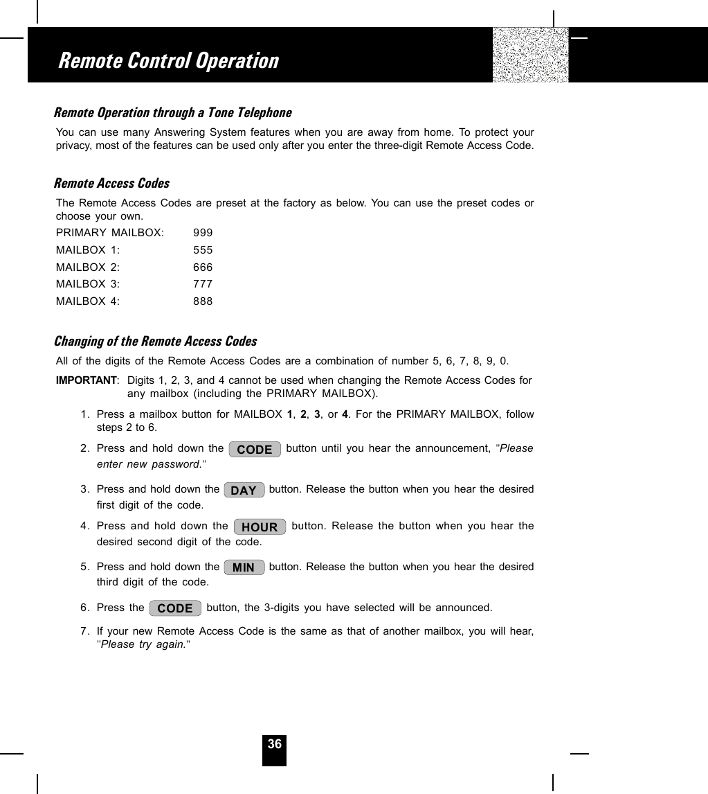 36Remote Operation through a Tone TelephoneYou can use many Answering System features when you are away from home. To protect yourprivacy, most of the features can be used only after you enter the three-digit Remote Access Code.Remote Access CodesThe Remote Access Codes are preset at the factory as below. You can use the preset codes orchoose your own.PRIMARY MAILBOX: 999MAILBOX 1: 555MAILBOX 2: 666MAILBOX 3: 777MAILBOX 4: 888Changing of the Remote Access CodesAll of the digits of the Remote Access Codes are a combination of number 5, 6, 7, 8, 9, 0.IMPORTANT: Digits 1, 2, 3, and 4 cannot be used when changing the Remote Access Codes forany mailbox (including the PRIMARY MAILBOX).1. Press a mailbox button for MAILBOX 1,  2,  3, or 4. For the PRIMARY MAILBOX, followsteps 2 to 6.2. Press and hold down the  CODE  button until you hear the announcement, &quot;Pleaseenter new password.&quot;3. Press and hold down the  DAY  button. Release the button when you hear the desiredfirst digit of the code.4. Press and hold down the  HOUR  button. Release the button when you hear thedesired second digit of the code.5. Press and hold down the  MIN  button. Release the button when you hear the desiredthird digit of the code.6. Press the  CODE  button, the 3-digits you have selected will be announced.7. If your new Remote Access Code is the same as that of another mailbox, you will hear,&quot;Please try again.&quot;Remote Control Operation