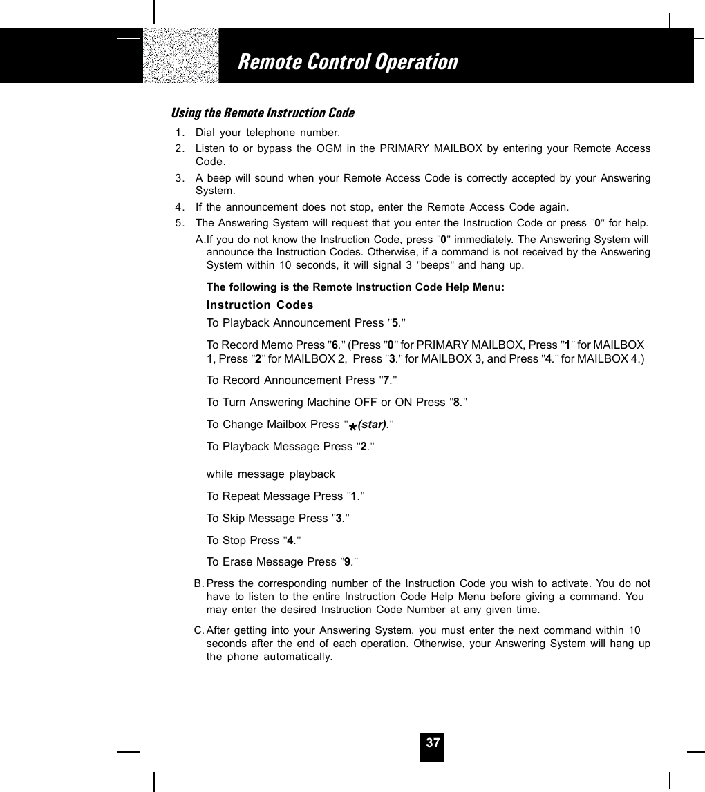 37Using the Remote Instruction Code1. Dial your telephone number.2. Listen to or bypass the OGM in the PRIMARY MAILBOX by entering your Remote AccessCode.3. A beep will sound when your Remote Access Code is correctly accepted by your AnsweringSystem.4. If the announcement does not stop, enter the Remote Access Code again.5. The Answering System will request that you enter the Instruction Code or press &quot;0&quot; for help.A.If you do not know the Instruction Code, press &quot;0&quot; immediately. The Answering System willannounce the Instruction Codes. Otherwise, if a command is not received by the AnsweringSystem within 10 seconds, it will signal 3 &quot;beeps&quot;  and hang up.The following is the Remote Instruction Code Help Menu:Instruction CodesTo Playback Announcement Press &quot;5.&quot;To Record Memo Press &quot;6.&quot; (Press &quot;0&quot; for PRIMARY MAILBOX, Press &quot;1&quot; for MAILBOX1, Press &quot;2&quot; for MAILBOX 2,  Press &quot;3.&quot; for MAILBOX 3, and Press &quot;4.&quot; for MAILBOX 4.)To Record Announcement Press &quot;7.&quot;To Turn Answering Machine OFF or ON Press &quot;8.&quot;To Change Mailbox Press &quot;(star).&quot;To Playback Message Press &quot;2.&quot;while message playbackTo Repeat Message Press &quot;1.&quot;To Skip Message Press &quot;3.&quot;To Stop Press &quot;4.&quot;To Erase Message Press &quot;9.&quot;B. Press the corresponding number of the Instruction Code you wish to activate. You do nothave to listen to the entire Instruction Code Help Menu before giving a command. Youmay enter the desired Instruction Code Number at any given time.C. After getting into your Answering System, you must enter the next command within 10seconds after the end of each operation. Otherwise, your Answering System will hang upthe phone automatically.Remote Control Operation