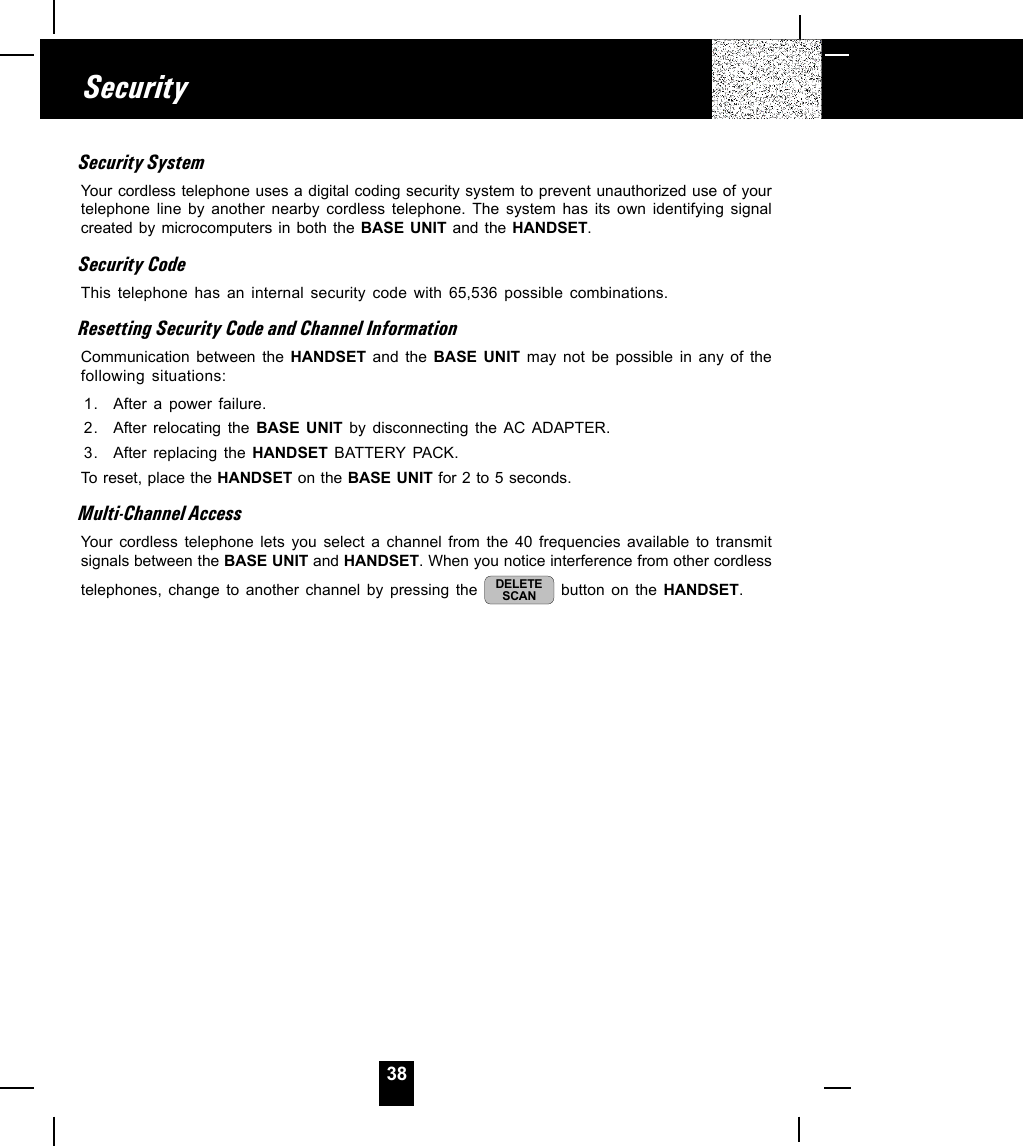 38SecuritySecurity SystemYour cordless telephone uses a digital coding security system to prevent unauthorized use of yourtelephone line by another nearby cordless telephone. The system has its own identifying signalcreated by microcomputers in both the BASE UNIT and the HANDSET.Security CodeThis telephone has an internal security code with 65,536 possible combinations.Resetting Security Code and Channel InformationCommunication between the HANDSET  and the BASE UNIT may not be possible in any of thefollowing situations:1. After a power failure.2. After relocating the BASE UNIT by disconnecting the AC ADAPTER.3. After replacing the HANDSET BATTERY PACK.To reset, place the HANDSET on the BASE UNIT for 2 to 5 seconds.Multi-Channel AccessYour cordless telephone lets you select a channel from the 40 frequencies available to transmitsignals between the BASE UNIT and HANDSET. When you notice interference from other cordlesstelephones, change to another channel by pressing the  DELETESCAN  button on the HANDSET.
