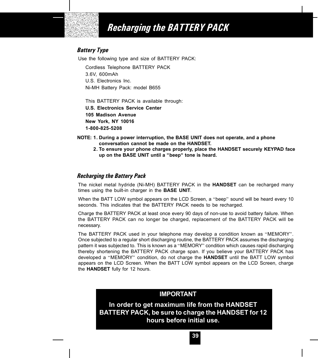 39Recharging the BATTERY PACKIMPORTANTIn order to get maximum life from the HANDSETBATTERY PACK, be sure to charge the HANDSET for 12hours before initial use.Battery TypeUse the following type and size of BATTERY PACK:Cordless Telephone BATTERY PACK3.6V, 600mAhU.S. Electronics Inc.Ni-MH Battery Pack: model B655This BATTERY PACK is available through:U.S. Electronics Service Center105 Madison AvenueNew York, NY 100161-800-825-5208NOTE:Recharging the Battery PackThe nickel metal hydride (Ni-MH) BATTERY PACK in the HANDSET can be recharged manytimes using the built-in charger in the BASE UNIT.When the BATT LOW symbol appears on the LCD Screen, a “beep” sound will be heard every 10seconds. This indicates that the BATTERY PACK needs to be recharged.Charge the BATTERY PACK at least once every 90 days of non-use to avoid battery failure. Whenthe BATTERY PACK can no longer be charged, replacement of the BATTERY PACK will benecessary.The BATTERY PACK used in your telephone may develop a condition known as “MEMORY”.Once subjected to a regular short discharging routine, the BATTERY PACK assumes the dischargingpattern it was subjected to. This is known as a “MEMORY” condition which causes rapid dischargingthereby shortening the BATTERY PACK charge span. If you believe your BATTERY PACK hasdeveloped a “MEMORY” condition, do not charge the HANDSET  until the BATT LOW symbolappears on the LCD Screen. When the BATT LOW symbol appears on the LCD Screen, chargethe HANDSET fully for 12 hours.1. During a power interruption, the BASE UNIT does not operate, and a phoneconversation cannot be made on the HANDSET.2. To ensure your phone charges properly, place the HANDSET securely KEYPAD faceup on the BASE UNIT until a &quot;beep&quot; tone is heard.