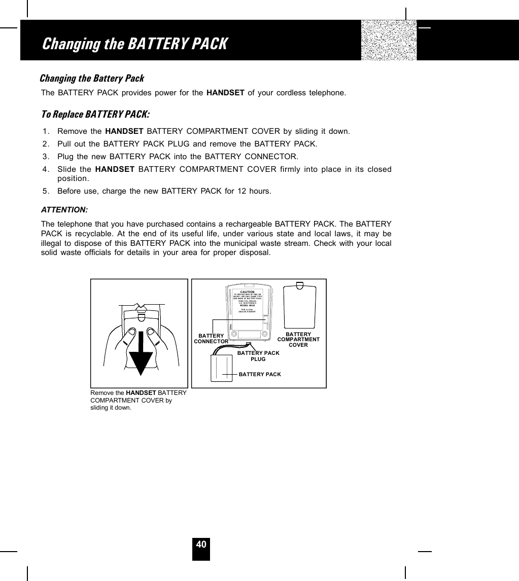 40Changing the BATTERY PACKRemove the HANDSET BATTERYCOMPARTMENT COVER by sliding it down.BATTERYCOMPARTMENT COVERBATTERY PACKBATTERY CONNECTORBATTERY PACKPLUGCAUTIONTO REDUCE RISK OF  FIRE OR INJURY, US E ONLY SAME TYPEAND MAKE OF BATTERY PACK,Ni-Mh 3.6V,  600mAh.U. S . EL ECTR ON IC S     MO DEL  B6 55FOR 2.4 GHz ANALOG H ANDSETChanging the Battery PackThe BATTERY PACK provides power for the HANDSET of your cordless telephone.To Replace BATTERY PACK:1. Remove the HANDSET BATTERY COMPARTMENT COVER by sliding it down.2. Pull out the BATTERY PACK PLUG and remove the BATTERY PACK.3. Plug the new BATTERY PACK into the BATTERY  CONNECTOR.4. Slide the HANDSET BATTERY COMPARTMENT COVER firmly into place in its closedposition.5. Before use, charge the new BATTERY PACK for 12 hours.ATTENTION:The telephone that you have purchased contains a rechargeable BATTERY PACK. The BATTERYPACK is recyclable. At the end of its useful life, under various state and local laws, it may beillegal to dispose of this BATTERY PACK into the municipal waste stream. Check with your localsolid waste officials for details in your area for proper disposal.