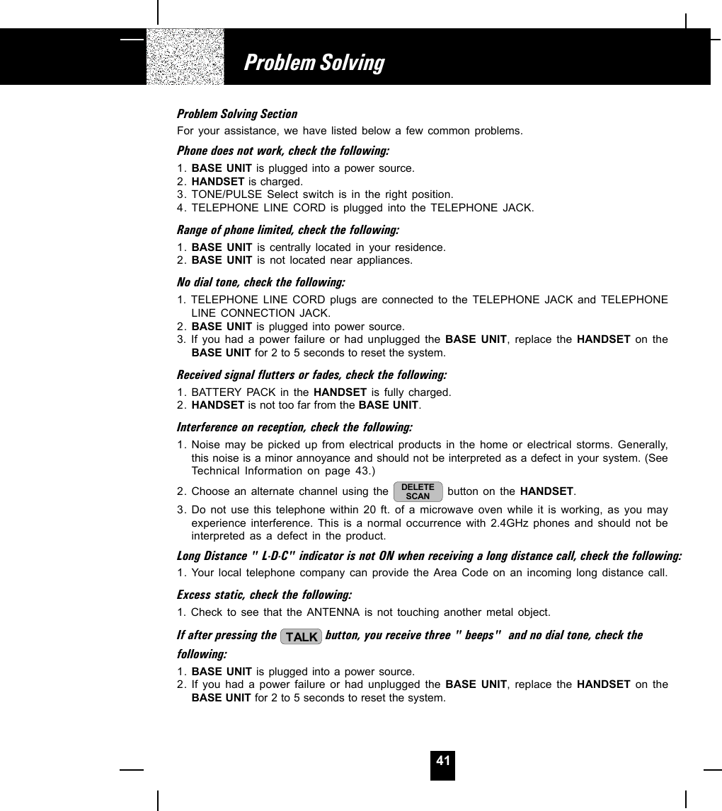 41Problem SolvingProblem Solving SectionFor your assistance, we have listed below a few common problems.Phone does not work, check the following:1. BASE UNIT is plugged into a power source.2. HANDSET is charged.3. TONE/PULSE Select switch is in the right position.4. TELEPHONE LINE CORD is plugged into the TELEPHONE JACK.Range of phone limited, check the following:1. BASE UNIT is centrally located in your residence.2. BASE UNIT is not located near appliances.No dial tone, check the following:1. TELEPHONE LINE CORD plugs are connected to the TELEPHONE JACK and TELEPHONELINE CONNECTION JACK.2. BASE UNIT is plugged into power source.3. If you had a power failure or had unplugged the BASE UNIT, replace the HANDSET on theBASE UNIT for 2 to 5 seconds to reset the system.Received signal flutters or fades, check the following:1. BATTERY  PACK in the HANDSET is fully charged.2. HANDSET is not too far from the BASE UNIT.Interference on reception, check the following:1. Noise may be picked up from electrical products in the home or electrical storms. Generally,this noise is a minor annoyance and should not be interpreted as a defect in your system. (SeeTechnical Information on page 43.)2. Choose an alternate channel using the  DELETESCAN  button on the HANDSET.3. Do not use this telephone within 20 ft. of a microwave oven while it is working, as you mayexperience interference. This is a normal occurrence with 2.4GHz phones and should not beinterpreted as a defect in the product.Long Distance &quot; L-D-C&quot; indicator is not ON when receiving a long distance call, check the following:1. Your local telephone company can provide the Area Code on an incoming long distance call.Excess static, check the following:1. Check to see that the ANTENNA is not touching another metal object.If after pressing the  TALK button, you receive three &quot; beeps&quot;  and no dial tone, check thefollowing:1. BASE UNIT is plugged into a power source.2. If you had a power failure or had unplugged the BASE UNIT, replace the HANDSET on theBASE UNIT for 2 to 5 seconds to reset the system.