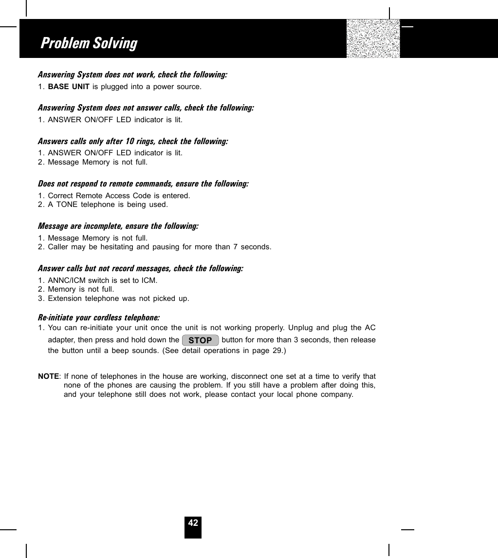 42Problem SolvingAnswering System does not work, check the following:1. BASE UNIT is plugged into a power source.Answering System does not answer calls, check the following:1. ANSWER ON/OFF LED indicator is lit.Answers calls only after 10 rings, check the following:1. ANSWER ON/OFF LED indicator is lit.2. Message Memory is not full.Does not respond to remote commands, ensure the following:1. Correct Remote Access Code is entered.2. A TONE telephone is being used.Message are incomplete, ensure the following:1. Message Memory is not full.2. Caller may be hesitating and pausing for more than 7 seconds.Answer calls but not record messages, check the following:1. ANNC/ICM switch is set to ICM.2. Memory is not full.3. Extension telephone was not picked up.Re-initiate your cordless telephone:1. You can re-initiate your unit once the unit is not working properly. Unplug and plug the ACadapter, then press and hold down the  STOP  button for more than 3 seconds, then releasethe button until a beep sounds. (See detail operations in page 29.)NOTE: If none of telephones in the house are working, disconnect one set at a time to verify thatnone of the phones are causing the problem. If you still have a problem after doing this,and your telephone still does not work, please contact your local phone company.