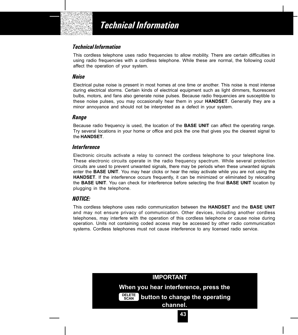 43Technical InformationIMPORTANTWhen you hear interference, press theDELETESCAN  button to change the operatingchannel.Technical InformationThis cordless telephone uses radio frequencies to allow mobility. There are certain difficulties inusing radio frequencies with a cordless telephone. While these are normal, the following couldaffect the operation of your system.NoiseElectrical pulse noise is present in most homes at one time or another. This noise is most intenseduring electrical storms. Certain kinds of electrical equipment such as light dimmers, fluorescentbulbs, motors, and fans also generate noise pulses. Because radio frequencies are susceptible tothese noise pulses, you may occasionally hear them in your HANDSET. Generally they are aminor annoyance and should not be interpreted as a defect in your system.RangeBecause radio frequency is used, the location of the BASE UNIT can affect the operating range.Try several locations in your home or office and pick the one that gives you the clearest signal tothe HANDSET.InterferenceElectronic circuits activate a relay to connect the cordless telephone to your telephone line.These electronic circuits operate in the radio frequency spectrum. While several protectioncircuits are used to prevent unwanted signals, there may be periods when these unwanted signalsenter the BASE UNIT. You may hear clicks or hear the relay activate while you are not using theHANDSET. If the interference occurs frequently, it can be minimized or eliminated by relocatingthe BASE UNIT. You can check for interference before selecting the final BASE UNIT location byplugging in the telephone.NOTICE:This cordless telephone uses radio communication between the HANDSET  and the BASE UNITand may not ensure privacy of communication. Other devices, including another cordlesstelephones, may interfere with the operation of this cordless telephone or cause noise duringoperation. Units not containing coded access may be accessed by other radio communicationsystems. Cordless telephones must not cause interference to any licensed radio service.