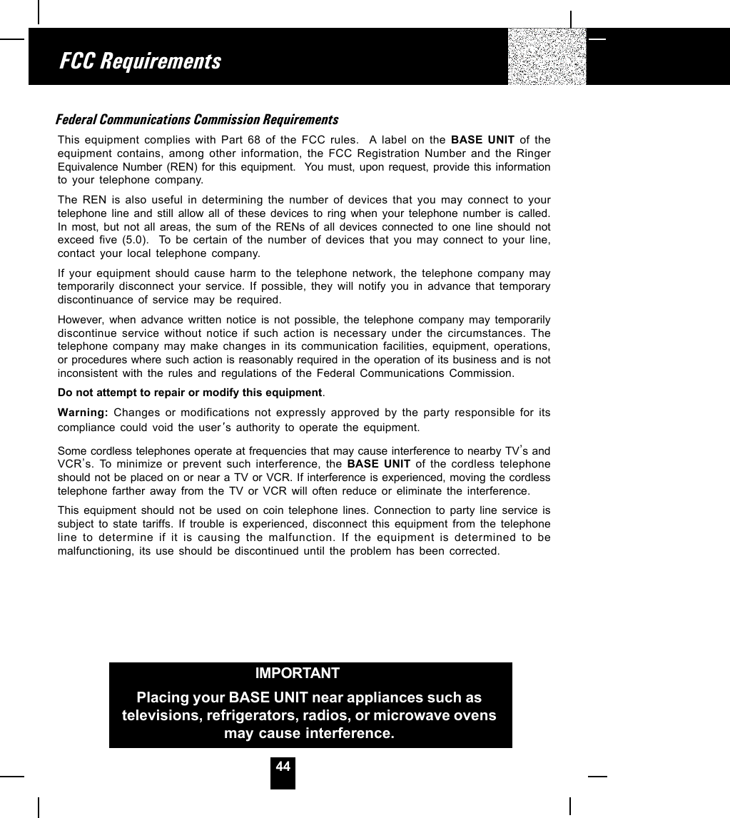 44Federal Communications Commission RequirementsThis equipment complies with Part 68 of the FCC rules.  A label on the BASE UNIT of theequipment contains, among other information, the FCC Registration Number and the RingerEquivalence Number (REN) for this equipment.  You must, upon request, provide this informationto your telephone company.The REN is also useful in determining the number of devices that you may connect to yourtelephone line and still allow all of these devices to ring when your telephone number is called.In most, but not all areas, the sum of the RENs of all devices connected to one line should notexceed five (5.0).  To be certain of the number of devices that you may connect to your line,contact your local telephone company.If your equipment should cause harm to the telephone network, the telephone company maytemporarily disconnect your service. If possible, they will notify you in advance that temporarydiscontinuance of service may be required.However, when advance written notice is not possible, the telephone company may temporarilydiscontinue service without notice if such action is necessary under the circumstances. Thetelephone company may make changes in its communication facilities, equipment, operations,or procedures where such action is reasonably required in the operation of its business and is notinconsistent with the rules and regulations of the Federal Communications Commission.Do not attempt to repair or modify this equipment.Warning: Changes or modifications not expressly approved by the party responsible for itscompliance could void the user s authority to operate the equipment.Some cordless telephones operate at frequencies that may cause interference to nearby TV,s andVCR,s. To minimize or prevent such interference, the BASE UNIT of the cordless telephoneshould not be placed on or near a TV or VCR. If interference is experienced, moving the cordlesstelephone farther away from the TV or VCR will often reduce or eliminate the interference.This equipment should not be used on coin telephone lines. Connection to party line service issubject to state tariffs. If trouble is experienced, disconnect this equipment from the telephoneline to determine if it is causing the malfunction. If the equipment is determined to bemalfunctioning, its use should be discontinued until the problem has been corrected.FCC RequirementsIMPORTANTIn order to get maximum life from the HANDSETbattery pack, be sure to charge the HANDSET for 12hours before initial use.IMPORTANTPlacing your BASE UNIT near appliances such astelevisions, refrigerators, radios, or microwave ovensmay cause interference.