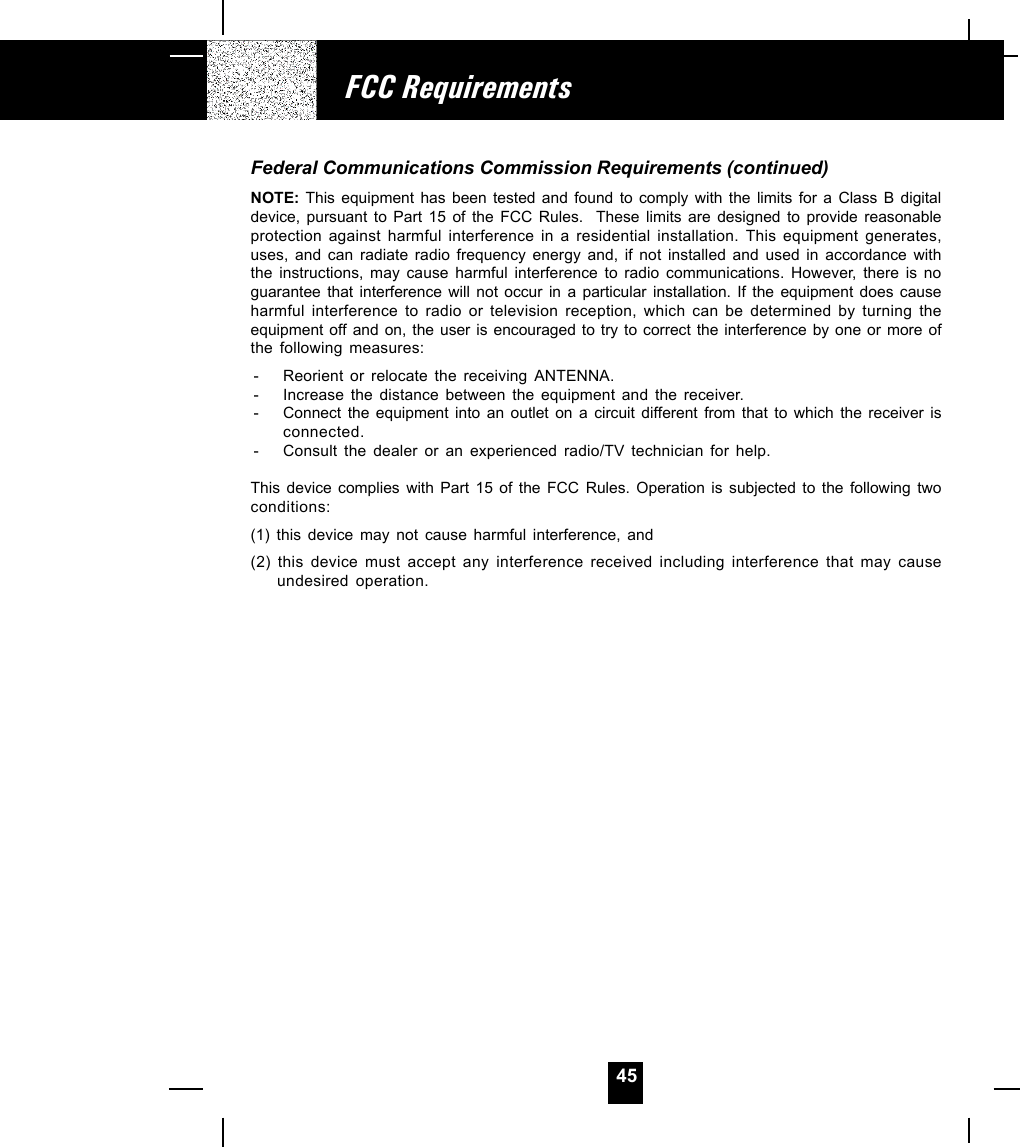 45Federal Communications Commission Requirements (continued)NOTE: This equipment has been tested and found to comply with the limits for a Class B digitaldevice, pursuant to Part 15 of the FCC Rules.  These limits are designed to provide reasonableprotection against harmful interference in a residential installation. This equipment generates,uses, and can radiate radio frequency energy and, if not installed and used in accordance withthe instructions, may cause harmful interference to radio communications. However, there is noguarantee that interference will not occur in a particular installation. If the equipment does causeharmful interference to radio or television reception, which can be determined by turning theequipment off and on, the user is encouraged to try to correct the interference by one or more ofthe following measures:- Reorient or relocate the receiving ANTENNA.- Increase the distance between the equipment and the receiver.- Connect the equipment into an outlet on a circuit different from that to which the receiver isconnected.- Consult the dealer or an experienced radio/TV technician for help.This device complies with Part 15 of the FCC Rules. Operation is subjected to the following twoconditions:(1) this device may not cause harmful interference, and(2) this device must accept any interference received including interference that may causeundesired operation.FCC Requirements