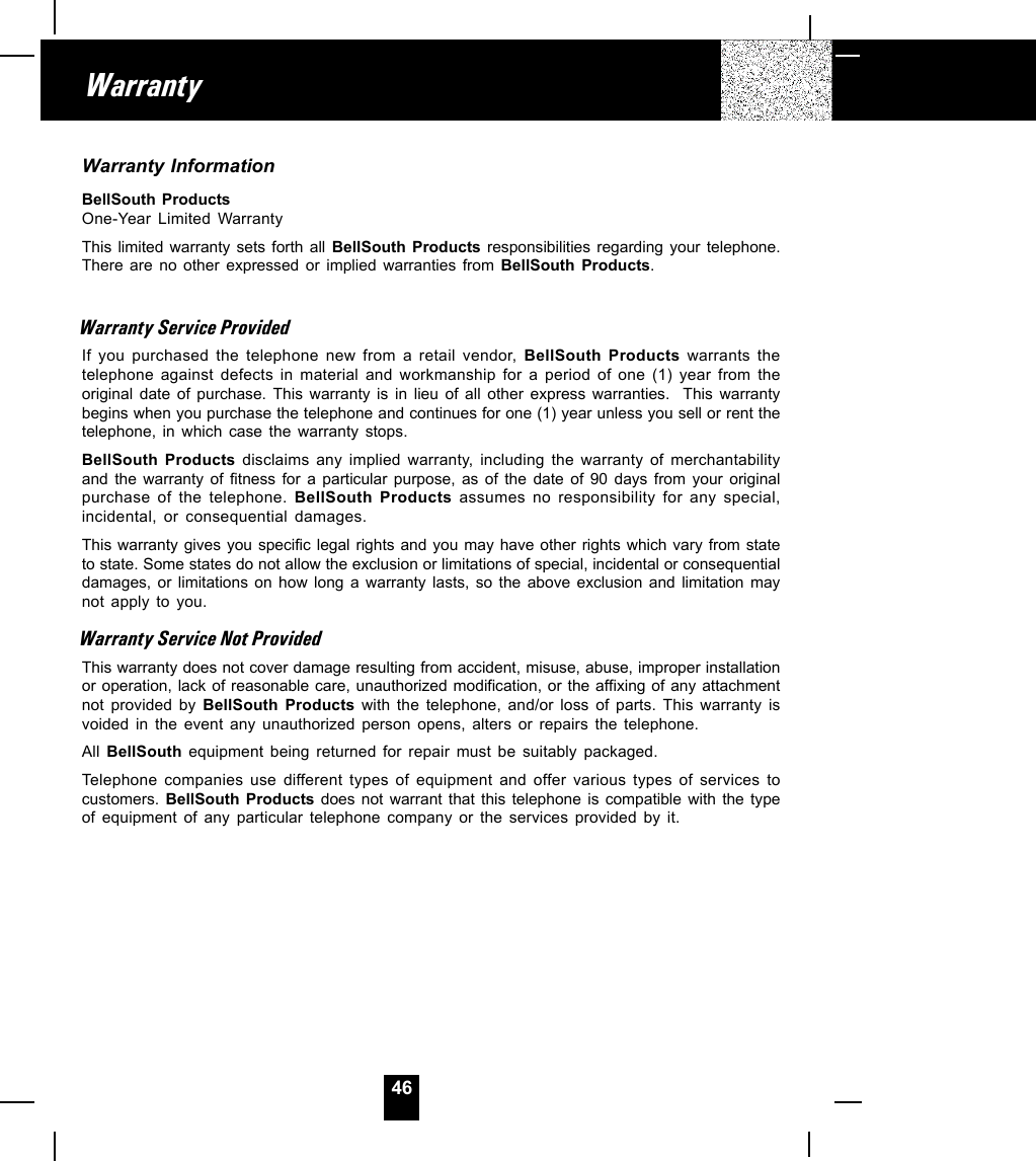 46Warranty InformationBellSouth ProductsOne-Year Limited WarrantyThis limited warranty sets forth all BellSouth Products responsibilities regarding your telephone.There are no other expressed or implied warranties from BellSouth Products.Warranty Service ProvidedIf you purchased the telephone new from a retail vendor, BellSouth Products warrants thetelephone against defects in material and workmanship for a period of one (1) year from theoriginal date of purchase. This warranty is in lieu of all other express warranties.  This warrantybegins when you purchase the telephone and continues for one (1) year unless you sell or rent thetelephone, in which case the warranty stops.BellSouth Products disclaims any implied warranty, including the warranty of merchantabilityand the warranty of fitness for a particular purpose, as of the date of 90 days from your originalpurchase of the telephone. BellSouth Products assumes no responsibility for any special,incidental, or consequential damages.This warranty gives you specific legal rights and you may have other rights which vary from stateto state. Some states do not allow the exclusion or limitations of special, incidental or consequentialdamages, or limitations on how long a warranty lasts, so the above exclusion and limitation maynot apply to you.Warranty Service Not ProvidedThis warranty does not cover damage resulting from accident, misuse, abuse, improper installationor operation, lack of reasonable care, unauthorized modification, or the affixing of any attachmentnot provided by BellSouth Products with the telephone, and/or loss of parts. This warranty isvoided in the event any unauthorized person opens, alters or repairs the telephone.All  BellSouth equipment being returned for repair must be suitably packaged.Telephone companies use different types of equipment and offer various types of services tocustomers.  BellSouth Products does not warrant that this telephone is compatible with the typeof equipment of any particular telephone company or the services provided by it.Warranty