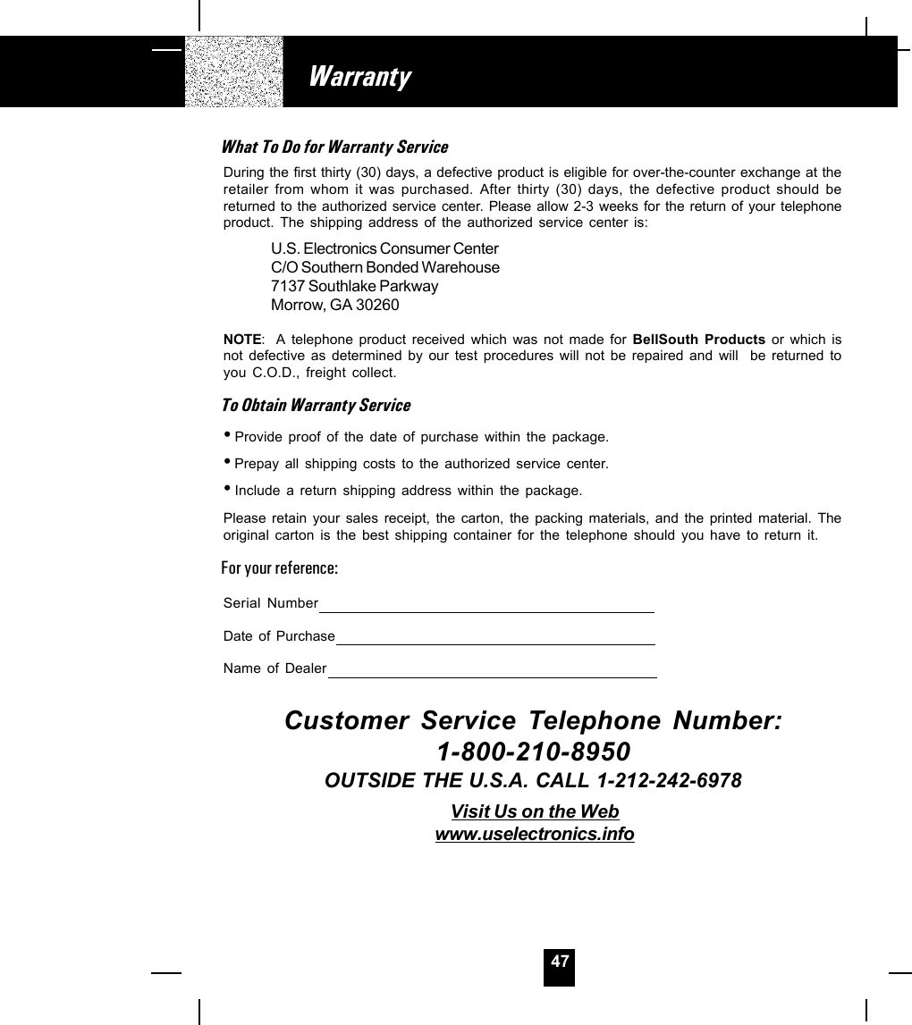 47WarrantyWhat To Do for Warranty ServiceDuring the first thirty (30) days, a defective product is eligible for over-the-counter exchange at theretailer from whom it was purchased. After thirty (30) days, the defective product should bereturned to the authorized service center. Please allow 2-3 weeks for the return of your telephoneproduct. The shipping address of the authorized service center is:U.S. Electronics Consumer CenterC/O Southern Bonded Warehouse7137 Southlake ParkwayMorrow, GA 30260NOTE: A telephone product received which was not made for BellSouth Products or which isnot defective as determined by our test procedures will not be repaired and will  be returned toyou C.O.D., freight collect.To Obtain Warranty Service•Provide proof of the date of purchase within the package.•Prepay all shipping costs to the authorized service center.•Include a return shipping address within the package.Please retain your sales receipt, the carton, the packing materials, and the printed material. Theoriginal carton is the best shipping container for the telephone should you have to return it.For your reference:Serial NumberDate of PurchaseName of DealerCustomer Service Telephone Number:1-800-210-8950OUTSIDE THE U.S.A. CALL 1-212-242-6978Visit Us on the Webwww.uselectronics.info