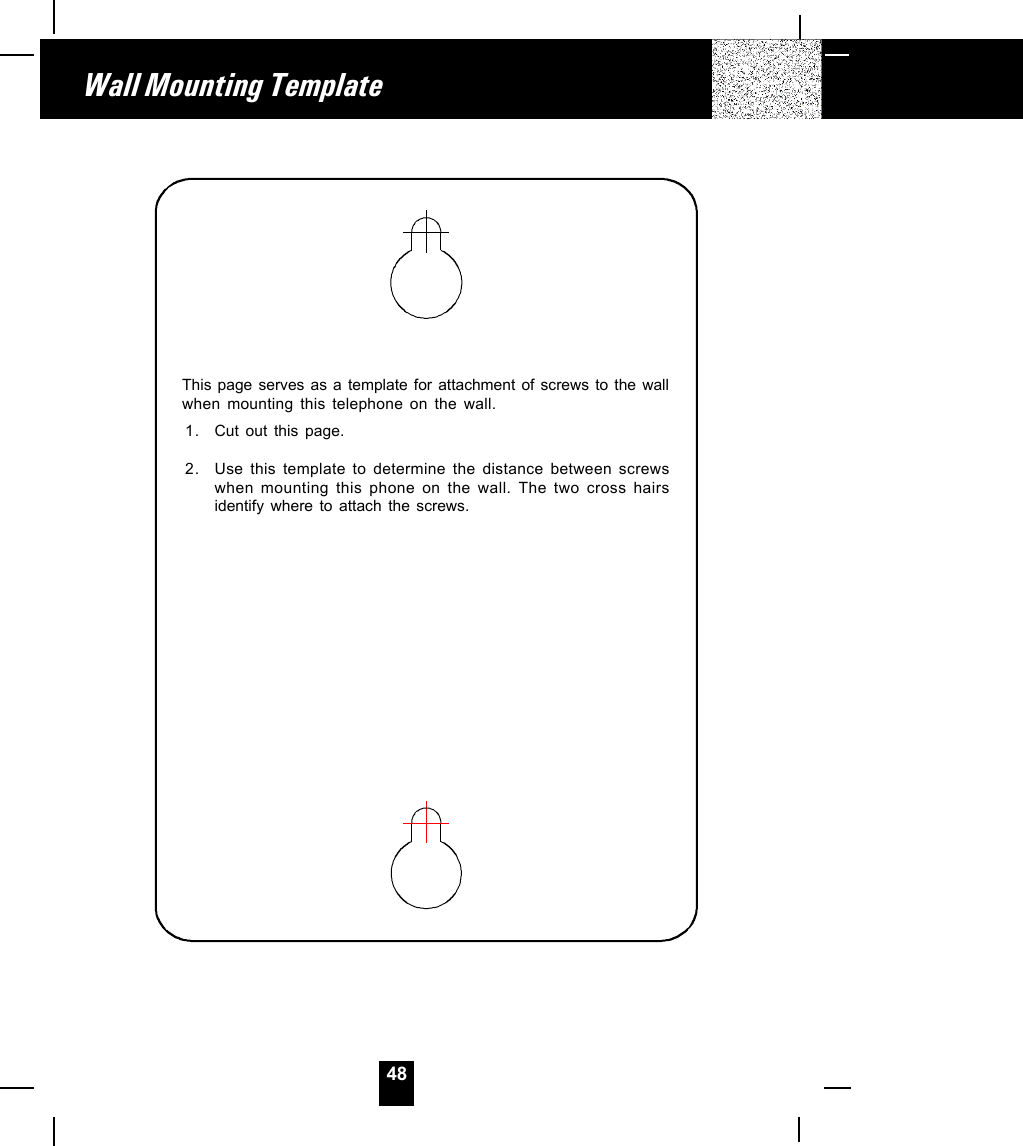 48Wall Mounting TemplateThis page serves as a template for attachment of screws to the wallwhen mounting this telephone on the wall.1. Cut out this page.2. Use this template to determine the distance between screwswhen mounting this phone on the wall. The two cross hairsidentify where to attach the screws.