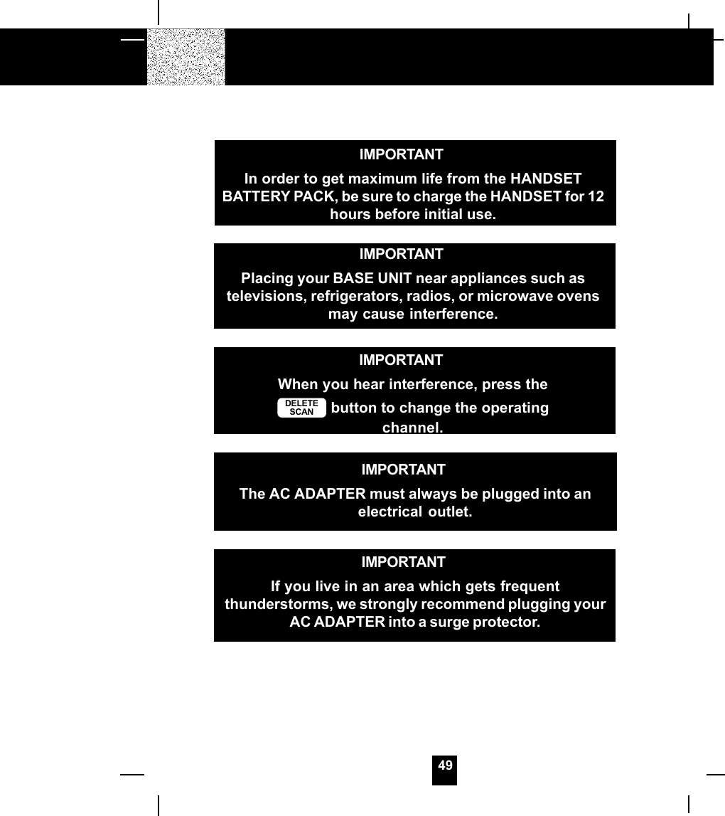 49IMPORTANTIn order to get maximum life from the HANDSETBATTERY PACK, be sure to charge the HANDSET for 12hours before initial use.IMPORTANTWhen you hear interference, press theDELETESCAN  button to change the operatingchannel.IMPORTANTIf you live in an area which gets frequentthunderstorms, we strongly recommend plugging yourAC ADAPTER into a surge protector.IMPORTANTPlacing your BASE UNIT near appliances such astelevisions, refrigerators, radios, or microwave ovensmay cause interference.IMPORTANTThe AC ADAPTER must always be plugged into anelectrical outlet.