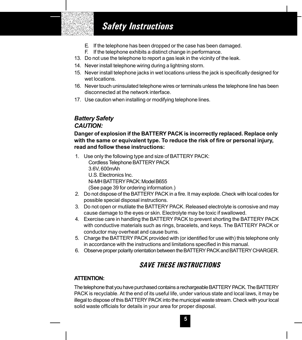 5Safety InstructionsE. If the telephone has been dropped or the case has been damaged.F. If the telephone exhibits a distinct change in performance.13. Do not use the telephone to report a gas leak in the vicinity of the leak.14. Never install telephone wiring during a lightning storm.15. Never install telephone jacks in wet locations unless the jack is specifically designed forwet locations.16. Never touch uninsulated telephone wires or terminals unless the telephone line has beendisconnected at the network interface.17. Use caution when installing or modifying telephone lines.Battery SafetyCAUTION:Danger of explosion if the BATTERY PACK is incorrectly replaced. Replace onlywith the same or equivalent type. To reduce the risk of fire or personal injury,read and follow these instructions:1. Use only the following type and size of BATTERY PACK:Cordless Telephone BATTERY PACK3.6V, 600mAhU.S. Electronics Inc.Ni-MH BATTERY PACK: Model B655(See page 39 for ordering information.)2. Do not dispose of the BATTERY PACK in a fire. It may explode. Check with local codes forpossible special disposal instructions.3. Do not open or mutilate the BATTERY PACK. Released electrolyte is corrosive and maycause damage to the eyes or skin. Electrolyte may be toxic if swallowed.4. Exercise care in handling the BATTERY PACK to prevent shorting the BATTERY PACKwith conductive materials such as rings, bracelets, and keys. The BATTERY PACK orconductor may overheat and cause burns.5. Charge the BATTERY PACK provided with (or identified for use with) this telephone onlyin accordance with the instructions and limitations specified in this manual.6. Observe proper polarity orientation between the BATTERY PACK and BATTERY CHARGER.SAVE THESE INSTRUCTIONSATTENTION:The telephone that you have purchased contains a rechargeable BATTERY PACK. The BATTERYPACK is recyclable. At the end of its useful life, under various state and local laws, it may beillegal to dispose of this BATTERY PACK into the municipal waste stream. Check with your localsolid waste officials for details in your area for proper disposal.