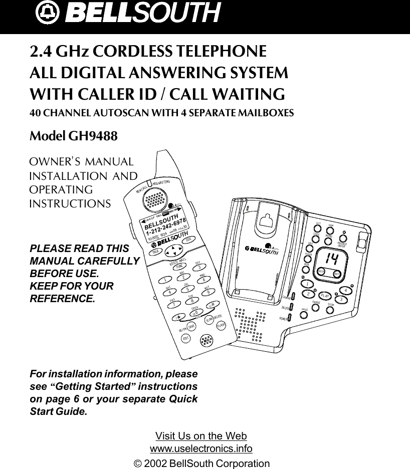 2.4 GHz CORDLESS TELEPHONEALL DIGITAL ANSWERING SYSTEMWITH CALLER ID / CALL WAITING40 CHANNEL AUTOSCAN WITH 4 SEPARATE MAILBOXESModel GH9488C  2002 BellSouth CorporationFor installation information, pleasesee “Getting Started” instructionson page 6 or your separate QuickStart Guide.PLEASE READ THISMANUAL CAREFULLYBEFORE USE.KEEP FOR YOURREFERENCE.OWNER’S MANUALINSTALLATION ANDOPERATINGINSTRUCTIONSVisit Us on the Webwww.uselectronics.infoNEW CALLMSG WAITINGTALK DI RDEL ETESCANSAVERE/PADIALEDIT FLASHFUNCDEFABCGHIJKLMNOTUVPRS WXYOPER12365478907#1+10VOICE MAI L2.4GHz1-212-242-697810:00      8/24        18        30AM NEWPM TOTALL-D-C C- F MSG DIRCALL BATTBELLSOUTHCHARGEIN USEPOWE RERASEMEMOSTOPSKI P RPT1234SETDAYHOURCODEOGMMINON/OFFANSWERPAGEPL AY2.4GHz