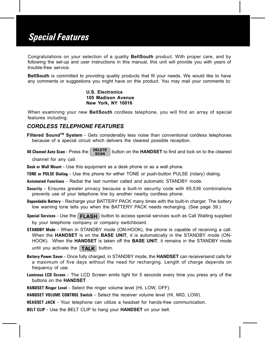 When examining your new BellSouth cordless telephone, you will find an array of specialfeatures including:CORDLESS TELEPHONE FEATURESFiltered SoundTM System - Gets considerably less noise than conventional cordless telephonesbecause of a special circuit which delivers the clearest possible reception.40 Channel Auto Scan - Press the  DELETESCAN  button on the HANDSET to find and lock on to the clearestchannel for any call.Desk or Wall Mount - Use this equipment as a desk phone or as a wall phone.TONE or PULSE Dialing - Use this phone for either TONE or push-button PULSE (rotary) dialing.Automated Functions - Redial the last number called and automatic STANDBY mode.Security - Ensures greater privacy because a built-in security code with 65,536 combinationsprevents use of your telephone line by another nearby cordless phone.Dependable Battery - Recharge your BATTERY PACK many times with the built-in charger. The batterylow warning tone tells you when the BATTERY PACK needs recharging. (See page 39.)Special Services - Use the  FLASH  button to access special services such as Call Waiting suppliedby your telephone company or company switchboard.STANDBY Mode - When in STANDBY mode (ON-HOOK), the phone is capable of receiving a call.When the HANDSET is on the BASE UNIT, it is automatically in the STANDBY mode (ON-HOOK).  When the HANDSET is taken off the BASE UNIT, it remains in the STANDBY modeuntil you activate the  TALK  button.Battery Power Saver - Once fully charged, in STANDBY mode, the HANDSET can receive/send calls fora maximum of five days without the need for recharging. Length of charge depends onfrequency of use.Luminous LCD Screen - The LCD Screen emits light for 5 seconds every time you press any of thebuttons on the HANDSET.HANDSET Ringer Level - Select the ringer volume level (HI, LOW, OFF).HANDSET VOLUME CONTROL Switch - Select the receiver volume level (HI, MID, LOW).HEADSET JACK - Your telephone can utilize a headset for hands-free communication.BELT CLIP - Use the BELT CLIP to hang your HANDSET on your belt.Special FeaturesCongratulations on your selection of a quality BellSouth  product. With proper care, and byfollowing the set-up and user instructions in this manual, this unit will provide you with years oftrouble-free service.BellSouth is committed to providing quality products that fit your needs. We would like to haveany comments or suggestions you might have on this product. You may mail your comments to:U.S. Electronics105 Madison AvenueNew York, NY 10016