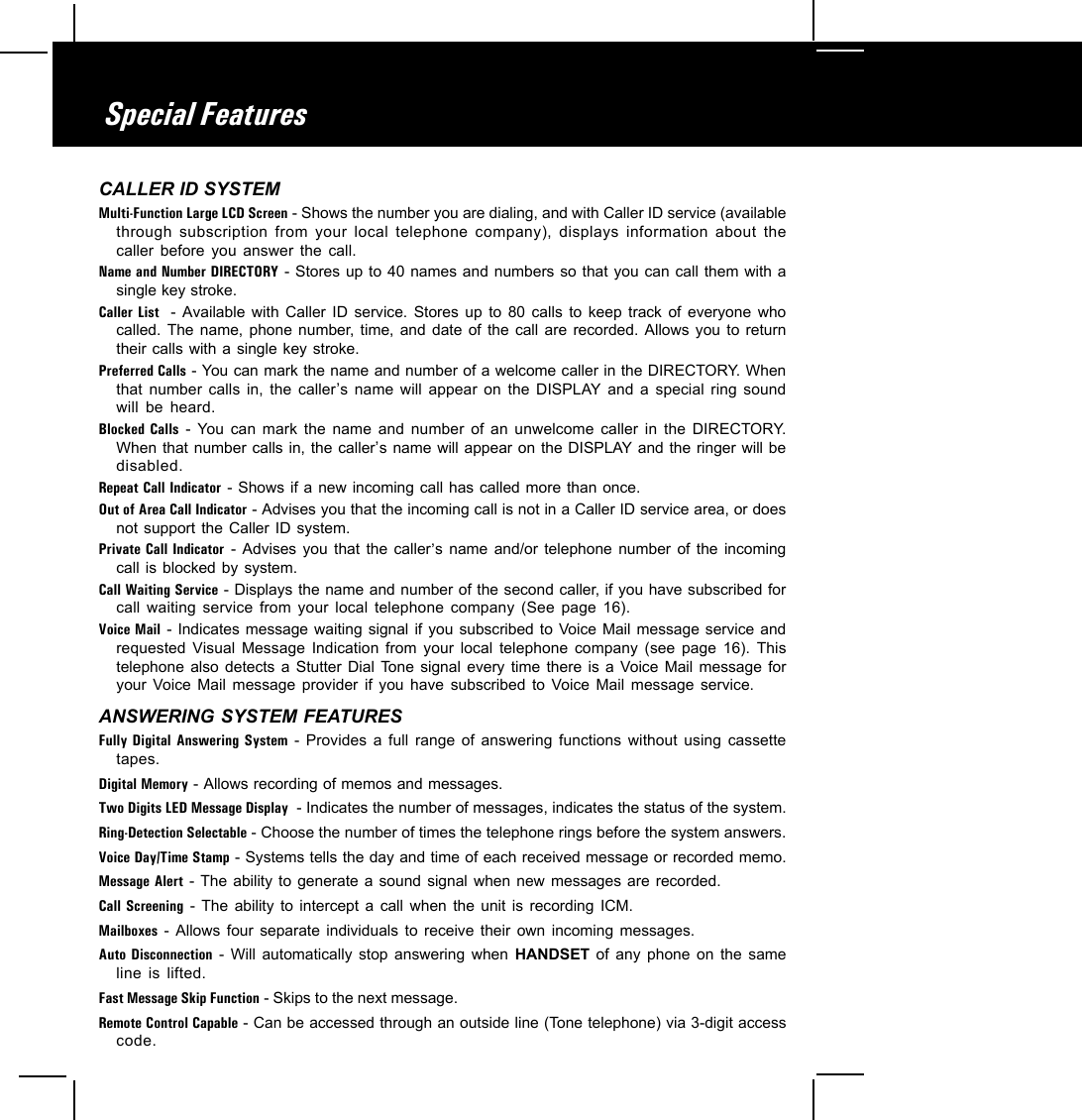 Special FeaturesCALLER ID SYSTEMMulti-Function Large LCD Screen - Shows the number you are dialing, and with Caller ID service (availablethrough subscription from your local telephone company), displays information about thecaller before you answer the call.Name and Number DIRECTORY - Stores up to 40 names and numbers so that you can call them with asingle key stroke.Caller List  - Available with Caller ID service. Stores up to 80 calls to keep track of everyone whocalled. The name, phone number, time, and date of the call are recorded. Allows you to returntheir calls with a single key stroke.Preferred Calls - You can mark the name and number of a welcome caller in the DIRECTORY. Whenthat number calls in, the caller,s name will appear on the DISPLAY and a special ring soundwill be heard.Blocked Calls - You can mark the name and number of an unwelcome caller in the DIRECTORY.When that number calls in, the caller,s name will appear on the DISPLAY and the ringer will bedisabled.Repeat Call Indicator - Shows if a new incoming call has called more than once.Out of Area Call Indicator - Advises you that the incoming call is not in a Caller ID service area, or doesnot support the Caller ID system.Private Call Indicator - Advises you that the caller,s name and/or telephone number of the incomingcall is blocked by system.Call Waiting Service - Displays the name and number of the second caller, if you have subscribed forcall waiting service from your local telephone company (See page 16).Voice Mail - Indicates message waiting signal if you subscribed to Voice Mail message service andrequested Visual Message Indication from your local telephone company (see page 16). Thistelephone also detects a Stutter Dial Tone signal every time there is a Voice Mail message foryour Voice Mail message provider if you have subscribed to Voice Mail message service.ANSWERING SYSTEM FEATURESFully Digital Answering System - Provides a full range of answering functions without using cassettetapes.Digital Memory - Allows recording of memos and messages.Two Digits LED Message Display  - Indicates the number of messages, indicates the status of the system.Ring-Detection Selectable - Choose the number of times the telephone rings before the system answers.Voice Day/Time Stamp - Systems tells the day and time of each received message or recorded memo.Message Alert - The ability to generate a sound signal when new messages are recorded.Call Screening - The ability to intercept a call when the unit is recording ICM.Mailboxes - Allows four separate individuals to receive their own incoming messages.Auto Disconnection - Will automatically stop answering when HANDSET of any phone on the sameline is lifted.Fast Message Skip Function - Skips to the next message.Remote Control Capable - Can be accessed through an outside line (Tone telephone) via 3-digit accesscode.